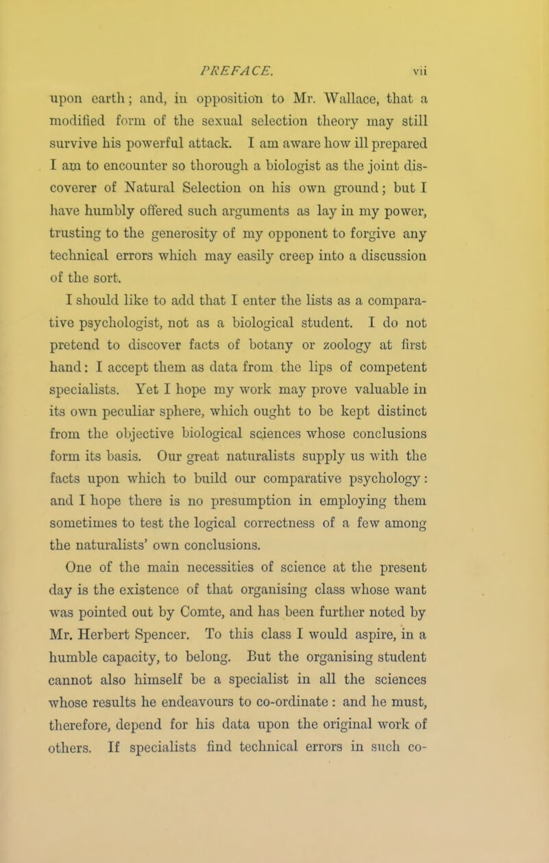 upon earth; and, in opposition to Mr. Wallace, that a modified form of the sexual selection theory may still survive his powerful attack. I am aware how ill prepared I am to encounter so thorough a biologist as the joint dis- coverer of Natural Selection on his own ground; but I have humbly offered such arguments as lay in my power, trusting to the generosity of my opponent to forgive any technical errors which may easily creep into a discussion of the sort. I should like to add that I enter the lists as a compara- tive psychologist, not as a biological student. I do not pretend to discover facts of botany or zoology at first hand: I accept them as data from the lips of competent specialists. Yet I hope my work may prove valuable in its own peculiar sphere, which ought to be kept distinct from the objective biological sciences whose conclusions form its basis. Our great naturalists supply us with the facts upon which to build our comparative psychology: and I hope there is no presumption in employing them sometimes to test the logical correctness of a few among the naturalists’ own conclusions. One of the main necessities of science at the present day is the existence of that organising class whose want was pointed out by Comte, and has been further noted by Mr. Herbert Spencer. To this class I would aspire, in a humble capacity, to belong. But the organising student cannot also himself be a specialist in all the sciences whose results he endeavours to co-ordinate : and he must, therefore, depend for his data upon the original work of others. If specialists find technical errors in such co-