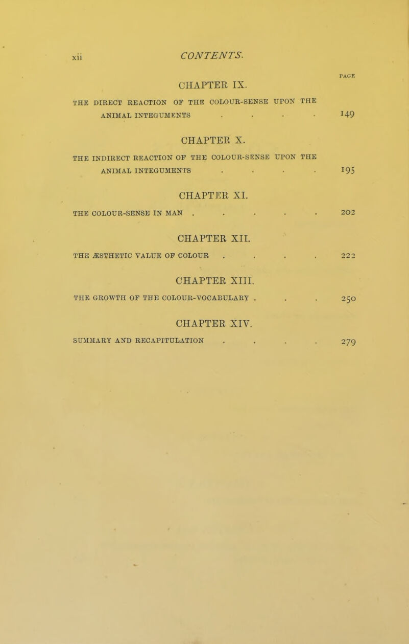 PAGE CHAPTER IX. THE DIRECT REACTION OF THE COLOUR-SENSE UPON THE ANIMAL INTEGUMENTS .... H9 CHAPTER X. THE INDIRECT REACTION OF THE COLOUR-SENSE UPON THE ANIMAL INTEGUMENTS . . • -195 CHAPTER XI. THE COLOUR-SENSE IN MAN ..... 202 CHAPTER XII. THE /ESTHETIC VALUE OF COLOUR .... 222 CHAPTER XIII. THE GROWTH OF THE COLOUR-VOCABULARY . . . 250 CHAPTER XIV. SUMMARY AND RECAPITULATION .... 279