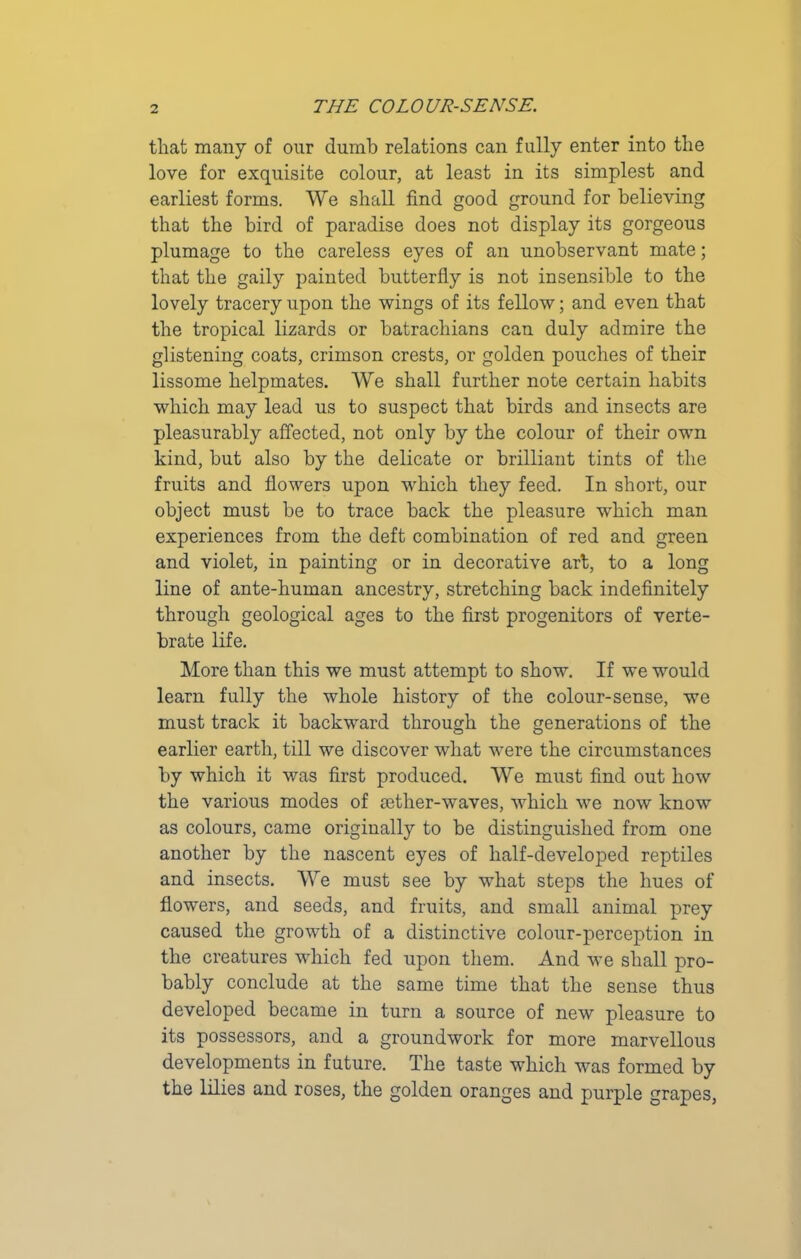 that many of our dumb relations can fully enter into the love for exquisite colour, at least in its simplest and earliest forms. We shall find good ground for believing that the bird of paradise does not display its gorgeous plumage to the careless eyes of an unobservant mate; that the gaily painted butterfly is not insensible to the lovely tracery upon the wings of its fellow; and even that the tropical lizards or batrachians can duly admire the glistening coats, crimson crests, or golden pouches of their lissome helpmates. We shall further note certain habits which may lead us to suspect that birds and insects are pleasurably affected, not only by the colour of their own kind, but also by the delicate or brilliant tints of the fruits and flowers upon which they feed. In short, our object must be to trace back the pleasure which man experiences from the deft combination of red and green and violet, in painting or in decorative art, to a long line of ante-human ancestry, stretching back indefinitely through geological ages to the first progenitors of verte- brate life. More than this we must attempt to show. If we would learn fully the whole history of the colour-sense, we must track it backward through the generations of the earlier earth, till we discover what were the circumstances by which it was first produced. We must find out how the various modes of sether-waves, which we now know as colours, came originally to be distinguished from one another by the nascent eyes of half-developed reptiles and insects. We must see by what steps the hues of flowers, and seeds, and fruits, and small animal prey caused the growth of a distinctive colour-perception in the creatures which fed upon them. And we shall pro- bably conclude at the same time that the sense thus developed became in turn a source of new pleasure to its possessors, and a groundwork for more marvellous developments in future. The taste which was formed by the lilies and roses, the golden oranges and purple grapes,
