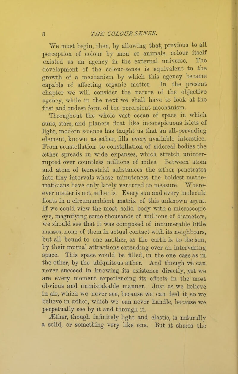 We must begin, tlien, by allowing that, previous to all perception of colour by men or animals, colour itself existed as an agency in the external universe. The development of the colour-sense is equivalent to the growth of a mechanism by which this agency became capable of affecting organic matter. In the present chapter we will consider the nature of the objective agency, while in the next we shall have to look at the first and rudest form of the percipient mechanism. Throughout the whole vast ocean of space in which suns, stars, and planets float like inconspicuous islets of light, modern science has taught us that an all-pervading element, known as aether, fills every available interstice. From constellation to constellation of sidereal bodies the aether spreads in wide expanses, which stretch uninter- rupted over countless millions of miles. Between atom and atom of terrestrial substances the aether penetrates into tiny intervals whose minuteness the boldest mathe- maticians have only lately ventured to measure. Where- ever matter is not, aether is. Every sun and every molecule floats in a circumambient matrix of this unknown agent. If we could view the most solid body with a microscopic eye, magnifying some thousands of millions of diameters, we should see that it was composed of innumerable little masses, none of them in actual contact with its neighbours, but all bound to one another, as the earth is to the sun, by their mutual attractions extending over an intervening space. This space would be filled, in the one case as in the other, by the ubiquitous aether. And though we can never succeed in knowing its existence directly, yet we are every moment experiencing its effects in the most obvious and unmistakable manner. Just as we believe in air, which we never see, because we can feel it, so we believe in aether, which we can never handle, because we perpetually see by it and through it. Aether, though infinitely light and elastic, is naturally a solid, or something very like one. But it shares the