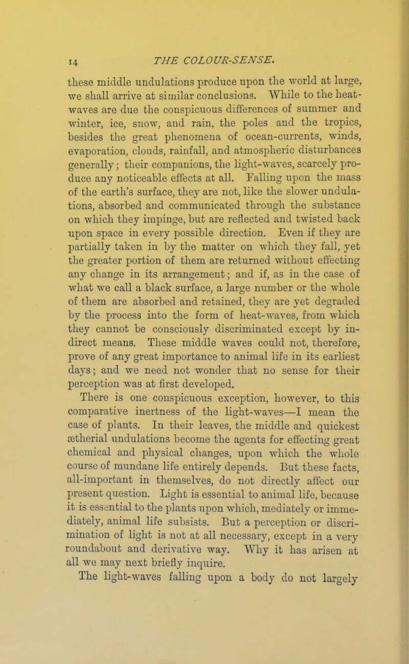 these middle undulations produce upon the world at large, we shall arrive at similar conclusions. While to the heat- waves are due the conspicuous differences of summer and winter, ice, snow, and rain, the poles and the tropics, besides the great phenomena of ocean-currents, winds, evaporation, clouds, rainfall, and atmospheric disturbances generally; their companions, the light-waves, scarcely pro- duce any noticeable effects at all. Falling upon the mass of the earth’s surface, they are not, like the slower undula- tions, absorbed and communicated through the substance on which they impinge, but are reflected and twisted back upon space in every possible direction. Even if they are partially taken in by the matter on which they fall, yet the greater portion of them are returned without effecting any change in its arrangement; and if, as in the case of what we call a black surface, a large number or the whole of them are absorbed and retained, they are yet degraded by the process into the form of heat-waves, from which they cannot be consciously discriminated except by in- direct means. These middle waves could not, therefore, prove of any great importance to animal life in its earliest days; and we need not wonder that no sense for their perception was at first developed. There is one conspicuous exception, however, to this comparative inertness of the light-waves—I mean the case of plants. In their leaves, the middle and quickest oetherial undulations become the agents for effecting great chemical and physical changes, upon which the whole course of mundane life entirely depends. But these facts, all-important in themselves, do not directly affect our present question. Light is essential to animal life, because it is essential to the plants upon which, mediately or imme- diately, animal life subsists. But a perception or discri- mination of light is not at all necessary, except in a very roundabout and derivative way. Why it has arisen at all we may next briefly inquire. The light-waves falling upon a body do not largely