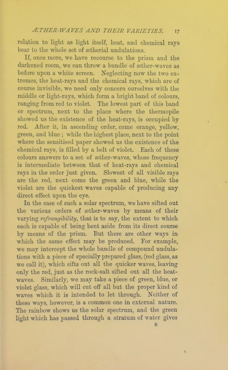 relation to light as light itself, heat, and chemical rays bear to the whole set of aetherial undulations. If, once more, we have recourse to the prism and the darkened room, we can throw a bundle of aether-waves as before upon a white screen. Neglecting now the two ex- tremes, the heat-rays and the chemical rays, which are of course invisible, we need only concern ourselves with the middle or light-rays, which form a bright band of colours, ranging from red to violet. The lowest part of this band or spectrum, next to the place where the thermopile showed us the existence of the heat-rays, is occupied by red. After it, in ascending order, come orange, yellow, green, and blue ; while the highest place, next to the point where the sensitised paper showed us the existence of the chemical rays, is filled by a belt of violet. Each of these colours answers to a set of cether-waves, whose frequency is intermediate between that of heat-rays and chemical rays in the order just given. Slowest of all visible rays are the red, next come the green and blue, while the violet are the quickest waves capable of producing any direct effect upon the eye. In the case of such a solar spectrum, we have sifted out the various orders of aether-waves by means of their varying ref Tangibility, that is to say, the extent to which each is capable of being bent aside from its direct course by means of the prism. But there are other ways in which the same effect may be produced. Eor example, we may intercept the whole bundle of compound undula- tions with a piece of specially prepared glass, (red glass, as we call it), which sifts out all the quicker waves, leaving only the red, just as the rock-salt sifted out all the heat- waves. Similarly, we may take a piece of green, blue, or violet glass, which will cut off all but the proper kind of wraves which it is intended to let through. Neither of these ways, however, is a common one in external nature. The rainbow shows us the solar spectrum, and the green light which has passed through a stratum of water gives B