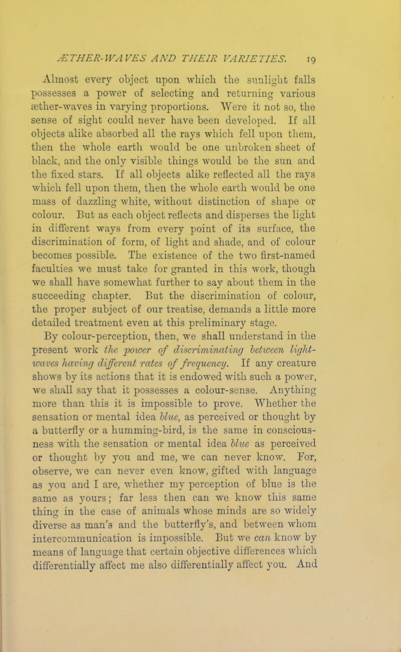 Almost every object upon which the sunlight falls possesses a power of selecting and returning various fetlier-waves in varying proportions. Were it not so, the sense of sight could never have been developed. If all objects alike absorbed all the rays which fell upon them, then the whole earth would be one unbroken sheet of black, and the only visible things would be the sun and the fixed stars. If all objects alike reflected all the rays which fell upon them, then the whole earth would be one mass of dazzling white, without distinction of shape or colour. But as each object reflects and disperses the light in different ways from every poiut of its surface, the discrimination of form, of light and shade, and of colour becomes possible. The existence of the two first-named faculties we must take for granted in this work, though we shall have somewhat further to say about them in the succeeding chapter. But the discrimination of colour, the proper subject of our treatise, demands a little more detailed treatment even at this preliminary stage. By colour-perception, then, we shall understand in the present work the power of discriminating between light- waves having different rates of frequency. If any creature shows by its actions that it is endowed with such a power, we shall say that it possesses a colour-sense. Anything more than this it is impossible to prove. Whether the sensation or mental idea blue, as perceived or thought by a butterfly or a humming-bird, is the same in conscious- ness with the sensation or mental idea blue as perceived or thought by you and me, we can never know. For, observe, we can never even know, gifted with language as you and I are, whether my perception of blue is the same as yours; far less then can we know this same thing in the case of animals whose minds are so widely diverse as man’s and the butterfly’s, and between whom intercommunication is impossible. But we can know by means of language that certain objective differences which differentially affect me also differentially affect you. And