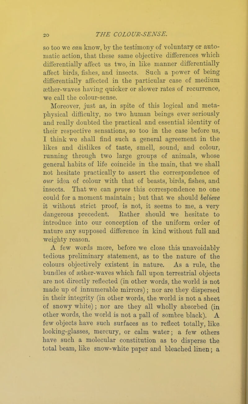 so too we can know, by the testimony of voluntary or auto- matic action, that these same objective differences which differentially affect us two, in like manner differentially affect birds, fishes, and insects. Such a power of being differentially affected in the particular case of medium aether-waves having quicker or slower rates of recurrence, we call the colour-sense. Moreover, just as, in spite of this logical and meta- physical difficulty, no two human beings ever seriously and really doubted the practical and essential identity of their respective sensations, so too in the case before us, I think we shall find such a general agreement in the likes and dislikes of taste, smell, sound, and colour, running through two large groups of animals, whose general habits of life coincide in the main, that we shall not hesitate practically to assert the correspondence of our idea of colour with that of beasts, birds, fishes, and insects. That we can prove this correspondence no one could for a moment maintain ; but that we should believe it without strict proof, is not, it seems to me, a very dangerous precedent. Rather should we hesitate to introduce into our conception of the uniform order of nature any supposed difference in kind without full and weighty reason. A few words more, before we close this unavoidably tedious preliminary statement, as to the nature of the colours objectively existent in nature. As a rule, the bundles of tether-waves which fall upon terrestrial objects are not directly reflected (in other words, the world is not made up of innumerable mirrors); nor are they dispersed in their integrity (in other words, the world is not a sheet of snowy white); nor are they all wholly absorbed (in other words, the world is not a pall of sombre black). A few objects have such surfaces as to reflect totally, like looking-glasses, mercury, or calm water; a few others have such a molecular constitution as to disperse the total beam, like snow-white paper and bleached linen; a