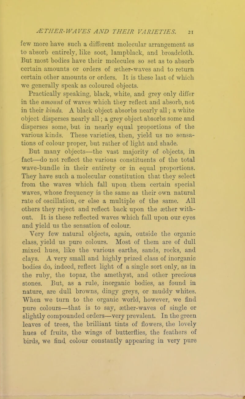few more have such a different molecular arrangement as to absorb entirely, like soot, lampblack, and broadcloth. But most bodies have their molecules so set as to absorb certain amounts or orders of aether-waves and to return certain other amounts or orders. It is these last of which we generally speak as coloured objects. Practically speaking, black, white, and grey only differ in the amount of waves which they reflect and absorb, not in their kinds. A black object absorbs nearly all; a white object disperses nearly all; a grey object absorbs some and disperses some, but in nearly equal proportions of the various kinds. These varieties, then, yield us no sensa- tions of colour proper, but rather of light and shade. But many objects—the vast majority of objects, in fact—do not reflect the various constituents of the total wave-bundle in tlieir entirety or in equal proportions. They have such a molecular constitution that they select from the waves which fall upon them certain special waves, whose frequency is the same as their own natural rate of oscillation, or else a multiple of the same. All others they reject and reflect back upon the setlier with- out. It is these reflected waves which fall upon our eyes and yield us the sensation of colour. Very few natural objects, again, outside the organic class, yield us pure colours. Most of them are of dull mixed hues, like the various earths, sands, rocks, and clays. A very small and highly prized class of inorganic bodies do, indeed, reflect light of a single sort only, as in the ruby, the topaz, the amethyst, and other precious stones. But, as a rule, inorganic bodies, as found in nature, are dull browns, dingy greys, or muddy whites. When we turn to the organic world, however, we find pure colours—that is to say, aether-waves of single or slightly compounded orders—very prevalent. In the green leaves of trees, the brilliant tints of flowers, the lovely hues of fruits, the wings of butterflies, the feathers of birds, we find colour constantly appearing in very pure