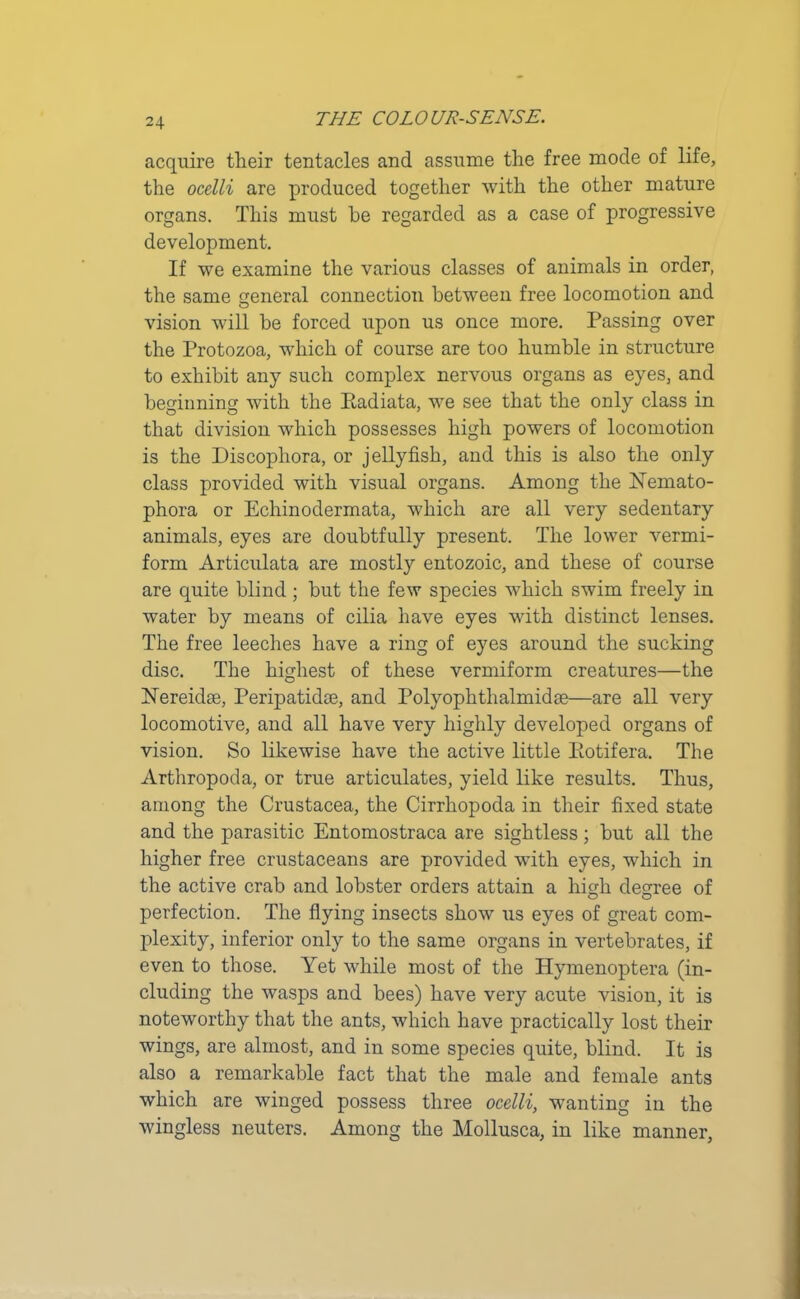 acquire their tentacles and assume the free mode of life, the ocelli are produced together with the other mature organs. This must he regarded as a case of progressive development. If we examine the various classes of animals in order, the same general connection between free locomotion and o vision will be forced upon us once more. Passing over the Protozoa, which of course are too humble in structure to exhibit any such complex nervous organs as eyes, and beginning with the Ptadiata, we see that the only class in that division which possesses high powers of locomotion is the Discophora, or jellyfish, and this is also the only class provided with visual organs. Among the ETemato- phora or Echinodermata, which are all very sedentary animals, eyes are doubtfully present. The lower vermi- form Articulata are mostly entozoic, and these of course are quite blind ; but the few species which swim freely in water by means of cilia have eyes with distinct lenses. The free leeches have a ring of eyes around the sucking disc. The highest of these vermiform creatures—the hTereidte, Peripatidce, and Polyophthalmidce—are all very locomotive, and all have very highly developed organs of vision. So likewise have the active little Iiotifera. The Arthropoda, or true articulates, yield like results. Thus, among the Crustacea, the Cirrhopoda in their fixed state and the parasitic Entomostraca are sightless; but all the higher free crustaceans are provided with eyes, which in the active crab and lobster orders attain a high decree of perfection. The flying insects show us eyes of great com- plexity, inferior only to the same organs in vertebrates, if even to those. Yet while most of the Hymenoptera (in- cluding the wasps and bees) have very acute vision, it is noteworthy that the ants, which have practically lost their wings, are almost, and in some species quite, blind. It is also a remarkable fact that the male and female ants which are winged possess three ocelli, wanting in the wingless neuters. Among the Mollusca, in like manner,