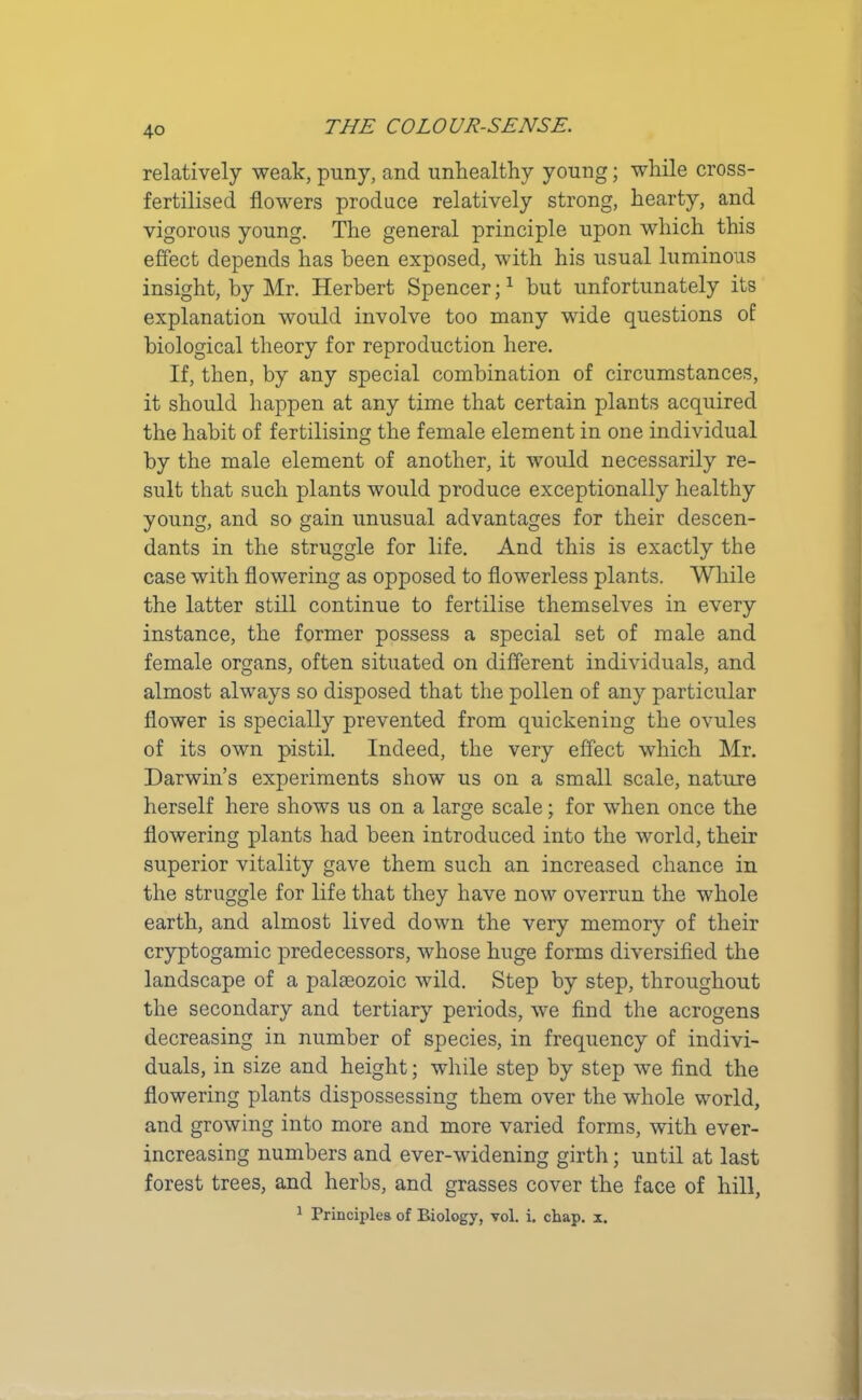 relatively weak, puny, and unhealthy young; while cross- fertilised flowers produce relatively strong, hearty, and vigorous young. The general principle upon which this effect depends has been exposed, with his usual luminous insight, by Mr. Herbert Spencer;1 hut unfortunately its explanation would involve too many wide questions of biological theory for reproduction here. If, then, by any special combination of circumstances, it should happen at any time that certain plants acquired the habit of fertilising the female element in one individual by the male element of another, it would necessarily re- sult that such plants would produce exceptionally healthy young, and so gain unusual advantages for their descen- dants in the struggle for life. And this is exactly the case with flowering as opposed to flowerless plants. While the latter still continue to fertilise themselves in every instance, the former possess a special set of male and female organs, often situated on different individuals, and almost always so disposed that the pollen of any particular flower is specially prevented from quickening the ovules of its own pistil. Indeed, the very effect which Mr. Darwin’s experiments show us on a small scale, nature herself here shows us on a large scale; for wdien once the flowering plants had been introduced into the world, their superior vitality gave them such an increased chance in the struggle for life that they have now overrun the whole earth, and almost lived down the very memory of their cryptogamic predecessors, whose huge forms diversified the landscape of a palaeozoic wild. Step by step, throughout the secondary and tertiary periods, we find the acrogens decreasing in number of species, in frequency of indivi- duals, in size and height; while step by step we find the flowering plants dispossessing them over the whole world, and growing into more and more varied forms, with ever- increasing numbers and ever-widening girth; until at last forest trees, and herbs, and grasses cover the face of hill, 1 Principles of Biology, vol. i. chap. x.