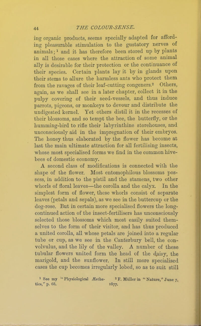 ing organic products, seems specially adapted for afford- ing pleasurable stimulation to the gustatory nerves of animals;1 and it has therefore been stored up by plants in all those cases where the attraction of some animal ally is desirable for their protection or the continuance of their species. Certain plants lay it by in glands upon their stems to allure the harmless ants who protect them from the ravages of their leaf-cutting congeners.2 Others, again, as we shall see in a later chapter, collect it in the pulpy covering of their seed-vessels, and thus induce parrots, pigeons, or monkeys to devour and distribute the undigested kernel. Yet others distil it in the recesses of their blossoms, and so tempt the bee, the butterfly, or the humming-bird to rifle their labyrinthine storehouses, and unconsciously aid in the impregnation of their embryos. The honey thus elaborated by the flower has become at last the main ultimate attraction for all fertilising insects, whose most specialised forms we find in the common hive- bees of domestic economy. A second class of modifications is connected with the shape of the flower. Most entomophilous blossoms pos- sess, in addition to the pistil and the stamens, two other whorls of floral leaves—the corolla and the calyx. In the simplest form of flower, these whorls consist of separate leaves (petals and sepals), as we see in the buttercup or the dog-rose. But in certain more specialised flowers the long- continued action of the insect-fertilisers has unconsciously selected those blossoms which most easily suited them- selves to the form of their visitor, and has thus produced a united corolla, all whose petals are joined into a regular tube or cup, as we see in the Canterbury bell, the con- volvulus, and the lily of the valley. A number of these tubular flowers united form the head of the d,aisy, the marigold, and the sunflower. In still more specialised cases the cup becomes irregularly lobed, so as to suit still 1 See my “Physiological iEsthe- 2F. Muller in “Nature,” June 7, tics,” p. 68. 1877.