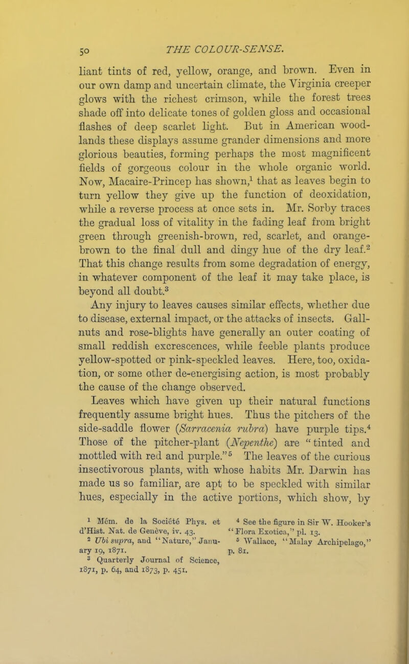 liant tints of red, yellow, orange, and brown. Even in our own damp and uncertain climate, the Virginia creeper glows with the richest crimson, while the forest trees shade off into delicate tones of golden gloss and occasional flashes of deep scarlet light. But in American wood- lands these displays assume grander dimensions and more glorious beauties, forming perhaps the most magnificent fields of gorgeous colour in the whole organic world. Now, Macaire-Princep has shown,1 that as leaves begin to turn yellow they give up the function of deoxidation, while a reverse process at once sets in. Mr. Sorby traces the gradual loss of vitality in the fading leaf from bright green through greenish-brown, red, scarlet, and orange- brown to the final dull and dingy hue of the dry leaf.2 That this change results from some degradation of energy, in whatever component of the leaf it may take place, is beyond all doubt.3 Any injury to leaves causes similar effects, whether due to disease, external impact, or the attacks of insects. Gall- nuts and rose-blights have generally an outer coating of small reddish excrescences, while feeble plants produce yellow-spotted or pink-speckled leaves. Here, too, oxida- tion, or some other de-energising action, is most probably the cause of the change observed. Leaves which have given up their natural functions frequently assume bright hues. Thus the pitchers of the side-saddle flower (Sarracenia rubra) have purple tips.4 Those of the pitcher-plant {Nepenthe) are “tinted and mottled with red and purple.”5 The leaves of the curious insectivorous plants, with whose habits Mr. Darwin has made us so familiar, are apt to be speckled with similar hues, especially in the active portions, which show, by 1 Mem. de la Societe Phys. et d’Hist. Nat. de Geneve, iv. 43. 2 Ubi supra, and “Nature,” Janu- ary 19, 1871. 3 Quarterly Journal of Science, 1871, p. 64, and 1873, p. 451. 4 See the figure in Sir W. Hooker’s “ Flora Exotica,” pi. 13. 5 Wallace, “Malay Archipelago,” p. 81.