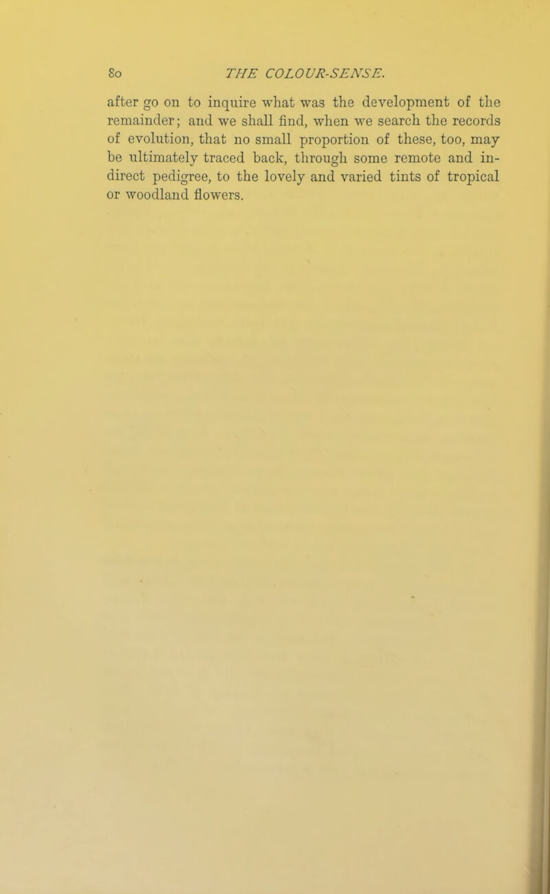 after go on to inquire what was the development of the remainder; and we shall find, when we search the records of evolution, that no small proportion of these, too, may he ultimately traced back, through some remote and in- direct pedigree, to the lovely and varied tints of tropical or woodland flowers.