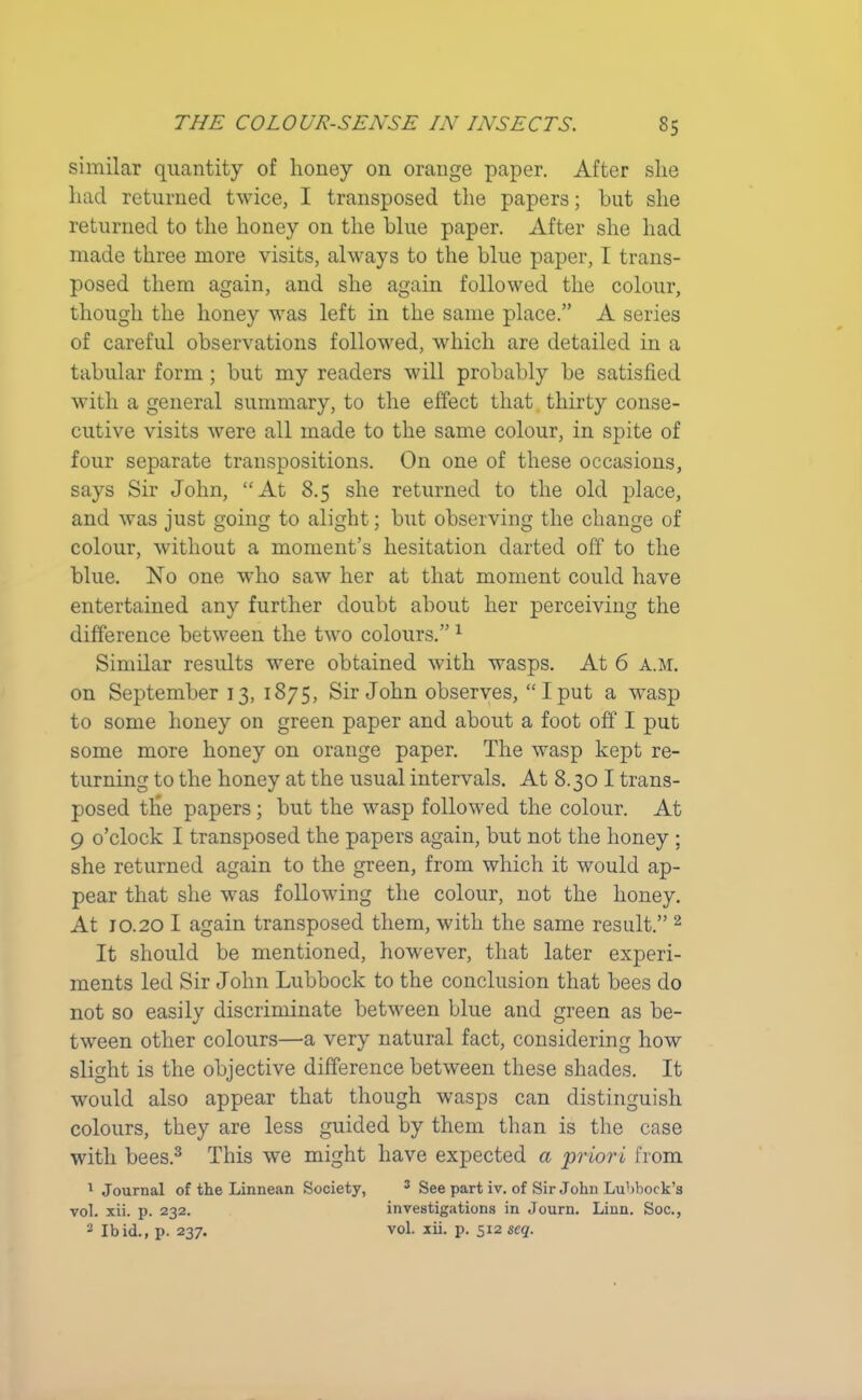 similar quantity of honey on orange paper. After slie had returned twice, I transposed the papers; but she returned to the honey on the blue paper. After she had made three more visits, always to the blue paper, I trans- posed them again, and she again followed the colour, though the honey was left in the same place.” A series of careful observations followed, which are detailed in a tabular form; but my readers will probably be satisfied with a general summary, to the effect that. thirty conse- cutive visits were all made to the same colour, in spite of four separate transpositions. On one of these occasions, says Sir John, “At 8.5 she returned to the old place, and was just going to alight; but observing the change of colour, without a moment’s hesitation darted off to the blue. No one who saw her at that moment could have entertained any further doubt about her perceiving the difference between the two colours.”1 Similar results wrere obtained with wasps. At 6 a.m. on September 13, 1875, Sir John observes, “Iput a wTasp to some honey on green paper and about a foot off I put some more honey on orange paper. The wasp kept re- turning to the honey at the usual intervals. At 8.30 I trans- posed tile papers; but the wasp followed the colour. At 9 o’clock I transposed the papers again, but not the honey ; she returned again to the green, from which it would ap- pear that she was following the colour, not the honey. At 10.20 I again transposed them, with the same result.” 2 It should be mentioned, however, that later experi- ments led Sir John Lubbock to the conclusion that bees do not so easily discriminate between blue and green as be- tween other colours—a very natural fact, considering how slight is the objective difference between these shades. It would also appear that though wasps can distinguish colours, they are less guided by them than is the case with bees.3 This we might have expected a priori from 1 Journal of the Linnean Society, 3 See part iv. of Sir John Lubbock’s vol. xii. p. 232. investigations in Journ. Linn. Soc., 3 Ibid., p. 237. vol. xii. p. 512 scq.