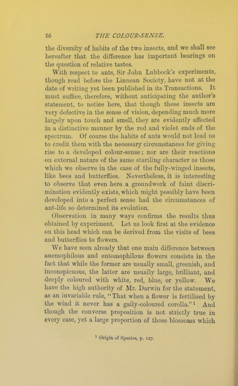 the diversity of habits of the two insects, and we shall see hereafter that the difference has important bearings on the question of relative tastes. With respect to ants, Sir John Lubbock’s experiments, though read before the Linnean Society, have not at the date of writing yet been published in its Transactions. It must suffice, therefore, without anticipating the author’s statement, to notice here, that though these insects are very defective in the sense of vision, depending much more largely upon touch and smell, they are evidently affected in a distinctive manner by the red and violet ends of the spectrum. Of course the habits of ants would not lead us to credit them with the necessary circumstances for giving rise to a developed colour-sense; nor are their reactions on external nature of the same startling character as those which we observe in the case of the fully-winged insects, like bees and butterflies. Nevertheless, it is interesting to observe that even here a groundwork of faint discri- mination evidently exists, which might possibly have been developed into a perfect sense had the circumstances of ant-life so determined its evolution. Observation in many ways confirms the results thus obtained by experiment. Let us look first at the evidence on this head which can be derived from the visits of bees and butterflies to flowers. We have seen already that one main difference between anemophilous and entomophilous flowers consists in the fact that while the former are usually small, greenish, and inconspicuous, the latter are usually large, brilliant, and deeply coloured with white, red, blue, or yellow. We have the high authority of Mr. Darwin for the statement, as an invariable rule, “ That when a flower is fertilised by the wind it never has a gaily-coloured corolla.”1 And though the converse proposition is not strictly true in every case, yet a large proportion of those blossoms which 1 Origin of Species, p. 127.