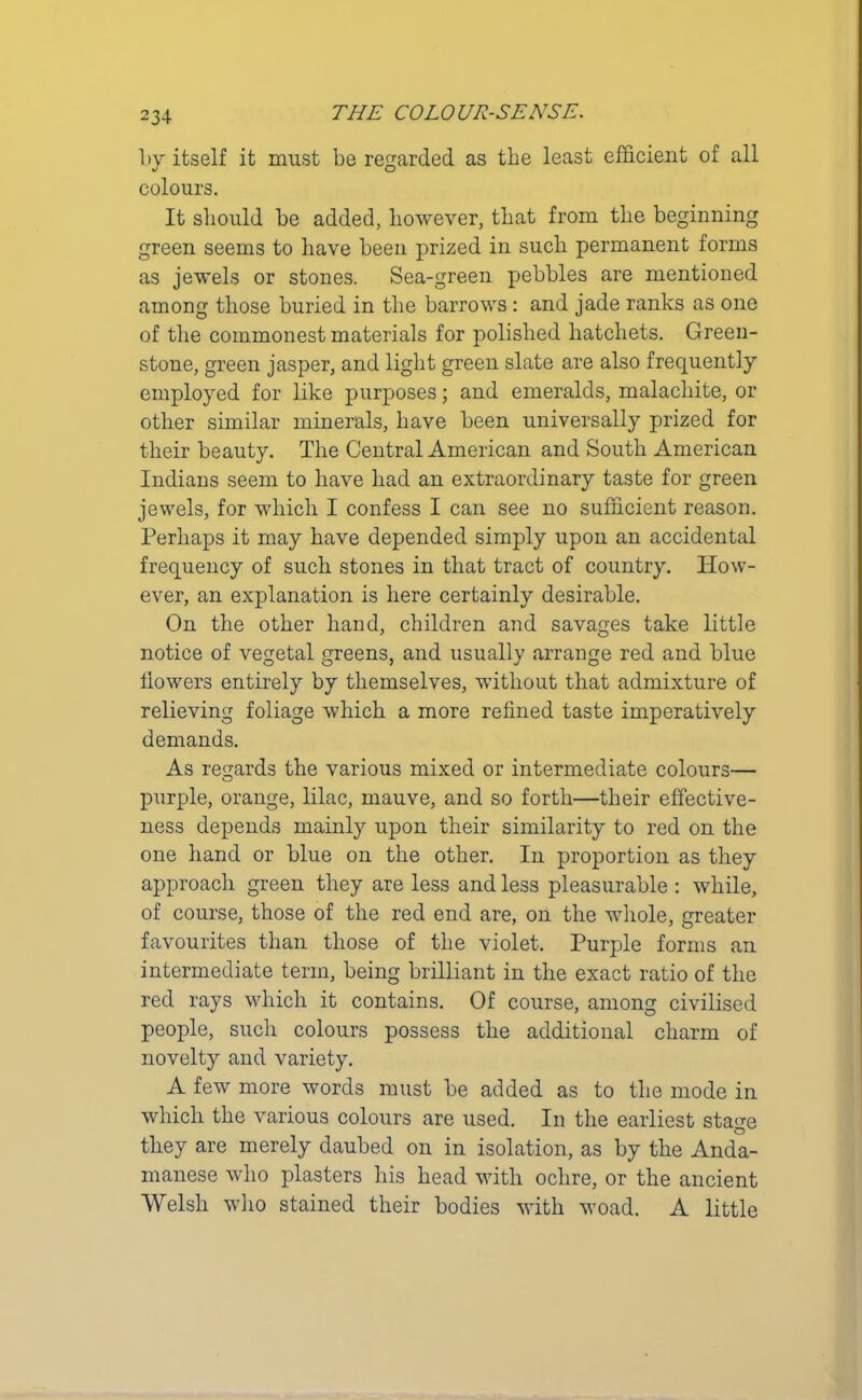 by itself it must be regarded as the least efficient of all colours. It should be added, however, that from the beginning green seems to have been prized in such permanent forms as jewels or stones. Sea-green pebbles are mentioned among those buried in the barrows: and jade ranks as one of the commonest materials for polished hatchets. Green- stone, green jasper, and light green slate are also frequently employed for like purposes; and emeralds, malachite, or other similar minerals, have been universally prized for their beauty. The Central American and South American Indians seem to have had an extraordinary taste for green jewels, for which I confess I can see no sufficient reason. Perhaps it may have depended simply upon an accidental frequency of such stones in that tract of country. How- ever, an explanation is here certainly desirable. On the other hand, children and savages take little notice of vegetal greens, and usually arrange red and blue flowers entirely by themselves, without that admixture of relieving foliage which a more refined taste imperatively demands. As regards the various mixed or intermediate colours— purple, orange, lilac, mauve, and so forth—their effective- ness depends mainly upon their similarity to red on the one hand or blue on the other. In proportion as they approach green they are less and less pleasurable : while, of course, those of the red end are, on the whole, greater favourites than those of the violet. Purple forms an intermediate term, being brilliant in the exact ratio of the red rays which it contains. Of course, among civilised people, such colours possess the additional charm of novelty and variety. A few more words must be added as to the mode in which the various colours are used. In the earliest sta<m O they are merely daubed on in isolation, as by the Anda- manese who plasters his head with ochre, or the ancient Welsh who stained their bodies with woad. A little