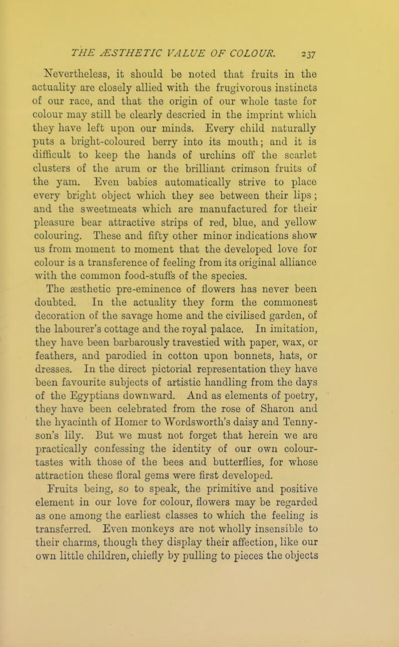 Nevertheless, it should he noted that fruits in the actuality are closely allied with the frugivorous instincts of our race, and that the origin of our whole taste for colour may still he clearly descried in the imprint which they have left upon our minds. Every child naturally puts a bright-coloured berry into its mouth; and it is difficult to keep the hands of urchins off the scarlet clusters of the arum or the brilliant crimson fruits of the yam. Even babies automatically strive to place every bright object which they see between their lips; and the sweetmeats which are manufactured for their pleasure bear attractive strips of red, blue, and yellow colouring. These and fifty other minor indications show us from moment to moment that the developed love for colour is a transference of feeling from its original alliance with the common food-stuffs of the species. The aesthetic pre-eminence of flowers has never been doubted. In the actuality they form the commonest decoration of the savage home and the civilised garden, of the labourer’s cottage and the royal palace. In imitation, they have been barbarously travestied with paper, wax, or feathers, and parodied in cotton upon bonnets, hats, or dresses. In the direct pictorial representation they have been favourite subjects of artistic handling from the days of the Egyptians downward. And as elements of poetry, they have been celebrated from the rose of Sharon and the hyacinth of Homer to Wordsworth’s daisy and Tenny- son’s lily. But we must not forget that herein we are practically confessing the identity of our own colour- tastes with those of the bees and butterflies, for whose attraction these floral gems were first developed. Fruits being, so to speak, the primitive and positive element in our love for colour, flowers may be regarded as one among the earliest classes to which the feeling is transferred. Even monkeys are not wholly insensible to their charms, though they display their affection, like our own little children, chiefly by pulling to pieces the objects