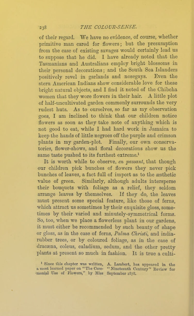 of their regard. We have no evidence, of course, whether primitive man cared for flowers; but the presumption from the case of existing savages would certainly lead us to suppose that he did. I have already noted that the Tasmanians and Australians employ bright blossoms in their personal decorations; and the South Sea Islanders positively revel in garlands and nosegays. Even the stern American Indians show considerable love for these bright natural objects, and I find it noted of the Chibcha women that they wore flowers in their hair. A little plot of half-uncultivated garden commonly surrounds the very rudest huts. As to ourselves, so far as my observation goes, I am inclined to think that our children notice flowers as soon as they take note of anything which is not good to eat, while I had hard work in Jamaica to keep the hands of little negroes off the purple and crimson plants in my garden-plot. Finally, our own conserva- tories, flower-shows, and floral decorations show us the same taste pushed to its furthest extreme.1 It is worth while to observe, m passant, that though our children pick bunches of flowers they never pick bunches of leaves, a fact full of import as to the aesthetic value of green. Similarly, although adults intersperse their bouquets with foliage as a relief, they seldom arrange leaves by themselves. If they do, the leaves must present some special feature, like those of ferns, which attract us sometimes by their exquisite gloss, some- times by their varied and minutely-symmetrical forms. So, too, when we place a flowerless plant in our gardens, it must either be recommended by such beauty of shape or gloss, as in the case of ferns, Palma Christi, and india- rubber trees, or by coloured foliage, as in the case of dracaena, coleus, caladium, sedum, and the other pretty plants at present so much in fashion. It is true a culti- 1 Since this chapter was written, A. Lambert, has appeared in the a most learned paper on “The Cere- “Nineteenth Century” Review for •monial Use of Flowers,” by Miss September 1878.