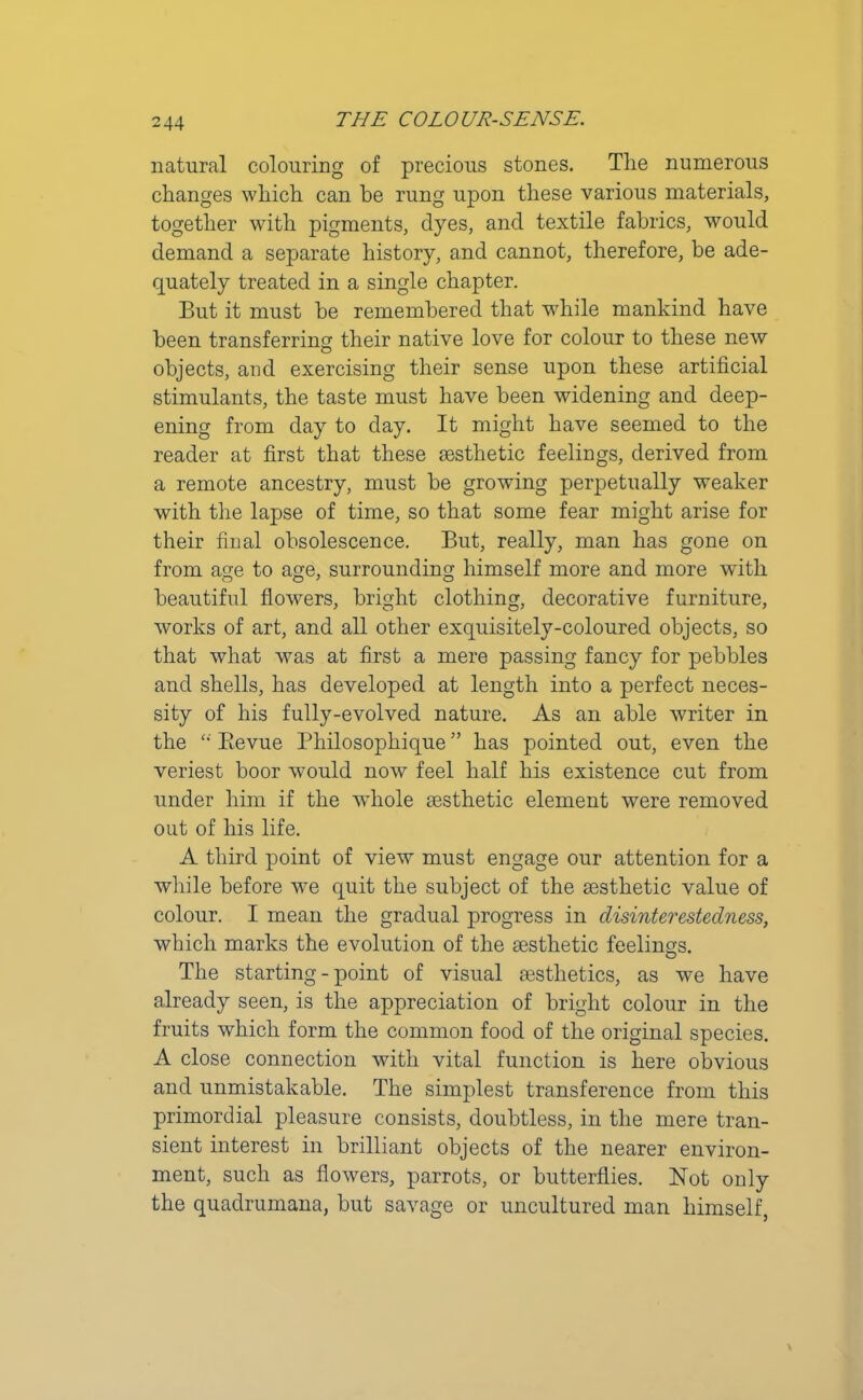 natural colouring of precious stones. The numerous changes which can be rung upon these various materials, together with pigments, dyes, and textile fabrics, would demand a separate history, and cannot, therefore, be ade- quately treated in a single chapter. But it must he remembered that while mankind have been transferring their native love for colour to these new objects, and exercising their sense upon these artificial stimulants, the taste must have been widening and deep- ening from day to day. It might have seemed to the reader at first that these aesthetic feelings, derived from a remote ancestry, must be growing perpetually weaker with the lapse of time, so that some fear might arise for their final obsolescence. But, really, man has gone on from age to age, surrounding himself more and more with beautiful flowers, bright clothing, decorative furniture, works of art, and all other exquisitely-coloured objects, so that what was at first a mere passing fancy for pebbles and shells, has developed at length into a perfect neces- sity of his fully-evolved nature. As an able writer in the “ Bievue Philosophique ” has pointed out, even the veriest boor would now feel half his existence cut from under him if the whole aesthetic element were removed out of his life. A third point of view must engage our attention for a while before we quit the subject of the aesthetic value of colour. I mean the gradual progress in disinterestedness, which marks the evolution of the aesthetic feelings. The starting-point of visual aesthetics, as we have already seen, is the appreciation of bright colour in the fruits which form the common food of the original species. A close connection with vital function is here obvious and unmistakable. The simplest transference from this primordial pleasure consists, doubtless, in the mere tran- sient interest in brilliant objects of the nearer environ- ment, such as flowers, parrots, or butterflies. Not only the quadrumana, but savage or uncultured man himself,
