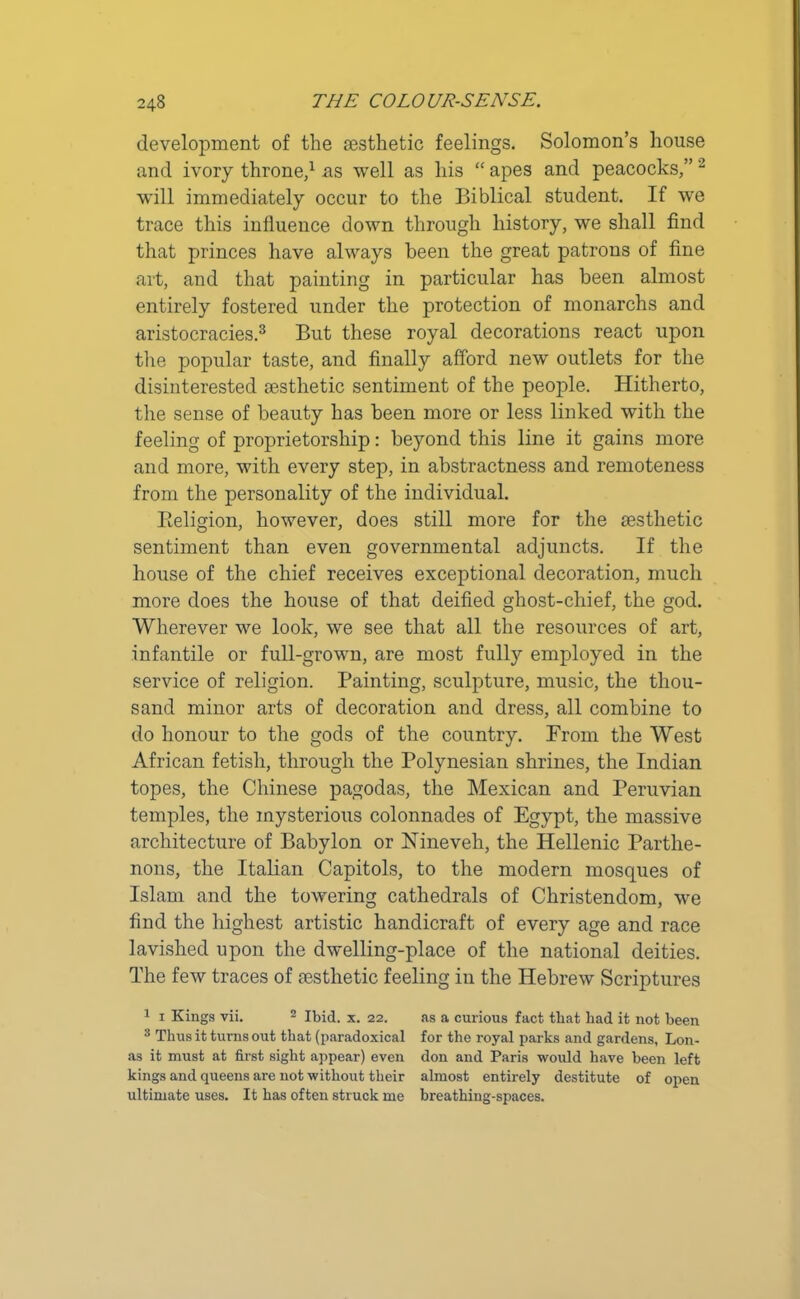 development of the aesthetic feelings. Solomon’s house and ivory throne,1 as well as his “ apes and peacocks,” 2 will immediately occur to the Biblical student. If wre trace this influence down through history, we shall find that princes have always been the great patrons of fine art, and that painting in particular has been almost entirely fostered under the protection of monarchs and aristocracies.3 But these royal decorations react upon the popular taste, and finally afford new outlets for the disinterested aesthetic sentiment of the people. Hitherto, the sense of beauty has been more or less linked with the feeling of proprietorship: beyond this line it gains more and more, with every step, in abstractness and remoteness from the personality of the individual. Religion, however, does still more for the aesthetic sentiment than even governmental adjuncts. If the house of the chief receives exceptional decoration, much more does the house of that deified ghost-chief, the god. Wherever we look, we see that all the resources of art, infantile or full-grown, are most full}'- employed in the service of religion. Painting, sculpture, music, the thou- sand minor arts of decoration and dress, all combine to do honour to the gods of the country. From the West African fetish, through the Polynesian shrines, the Indian topes, the Chinese pagodas, the Mexican and Peruvian temples, the mysterious colonnades of Egypt, the massive architecture of Babylon or Nineveh, the Hellenic Parthe- nons, the Italian Capitols, to the modern mosques of Islam and the towering cathedrals of Christendom, we find the highest artistic handicraft of every age and race lavished upon the dwelling-place of the national deities. The few traces of aesthetic feeling in the Hebrew Scriptures 1 1 Kings vii. 2 Ibid. x. 22. as a curious fact that bad it not been 3 Thus it turns out that (paradoxical for the royal parks and gardens, Lon- as it must at first sight appear) even don and Paris would have been left kings and queens are not without their almost entirely destitute of open ultimate uses. It has often struck me breathing-spaces.