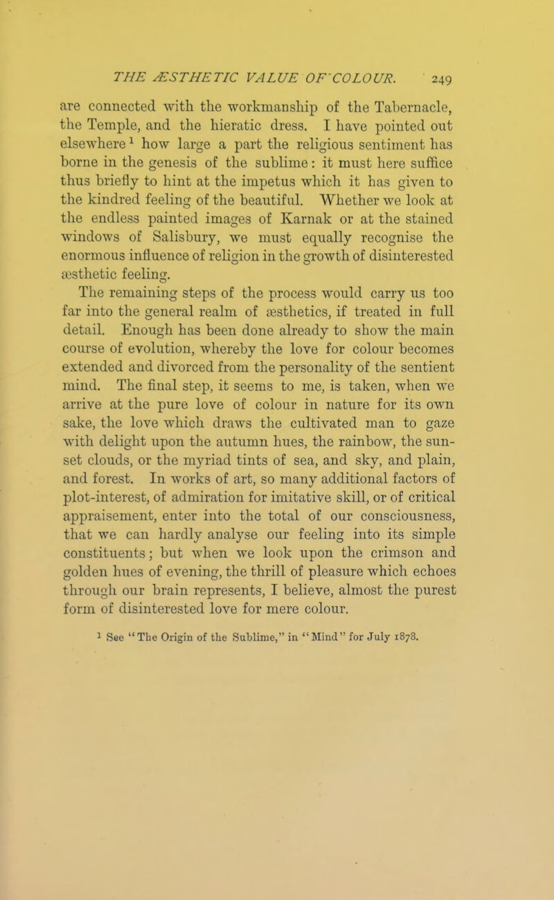 are connected with the workmanship of the Tabernacle, the Temple, and the hieratic dress. I have pointed out elsewhere1 how large a part the religious sentiment has borne in the genesis of the sublime: it must here suffice thus briefly to hint at the impetus which it has given to the kindred feeling of the beautiful. Whether we look at the endless painted images of Karnak or at the stained windows of Salisbury, we must equally recognise the enormous influence of religion in the growth of disinterested sesthetic feeling. The remaining steps of the process would carry us too far into the general realm of aesthetics, if treated in full detail. Enough has been done already to show the main course of evolution, whereby the love for colour becomes extended and divorced from the personality of the sentient mind. The final step, it seems to me, is taken, when we arrive at the pure love of colour in nature for its own sake, the love which draws the cultivated man to gaze with delight upon the autumn hues, the rainbow, the sun- set clouds, or the myriad tints of sea, and sky, and plain, and forest. In works of art, so many additional factors of plot-interest, of admiration for imitative skill, or of critical appraisement, enter into the total of our consciousness, that we can hardly analyse our feeling into its simple constituents; but when we look upon the crimson and golden hues of evening, the thrill of pleasure which echoes through our brain represents, I believe, almost the purest form of disinterested love for mere colour. 1 See “The Origin of the Sublime,” in “Mind” for July 1878.