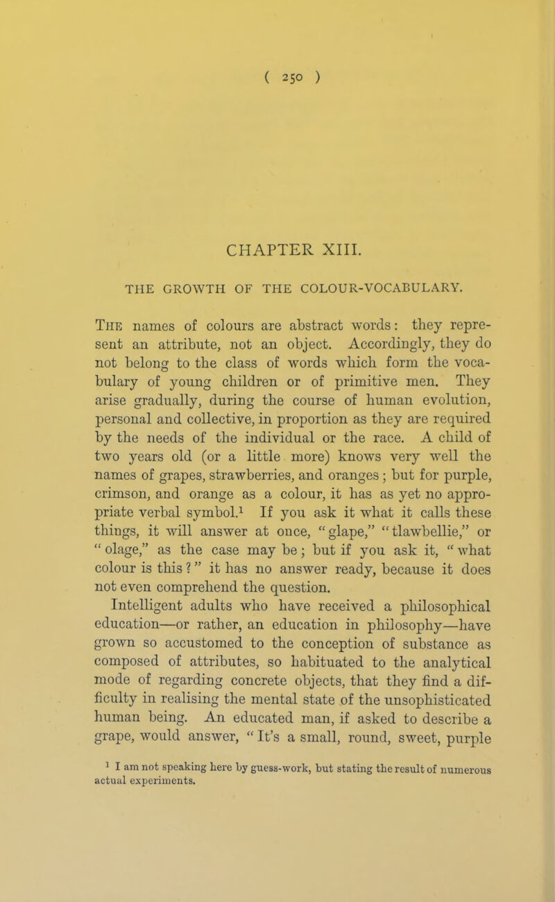 CHAPTER XIII. THE GROWTH OF THE COLOUR-VOCABULARY. Tire names of colours are abstract words: they repre- sent an attribute, not an object. Accordingly, they do not belong to the class of words which form the voca- bulary of young children or of primitive men. They arise gradually, during the course of human evolution, personal and collective, in proportion as they are required by the needs of the individual or the race. A child of two years old (or a little more) knows very well the names of grapes, strawberries, and oranges; but for purple, crimson, and orange as a colour, it has as yet no appro- priate verbal symbol.1 If you ask it what it calls these things, it will answer at once, “glape,” “ tlawbellie,” or “ olage,” as the case may be; but if you ask it, “ what colour is this ? ” it has no answer ready, because it does not even comprehend the question. Intelligent adults who have received a philosophical education—or rather, an education in philosophy—have grown so accustomed to the conception of substance as composed of attributes, so habituated to the analytical mode of regarding concrete objects, that they find a dif- ficulty in realising the mental state of the unsophisticated human being. An educated man, if asked to describe a grape, would answer, “ It’s a small, round, sweet, purple 1 I am not speaking here by guess-work, but stating the result of numerous actual experiments.