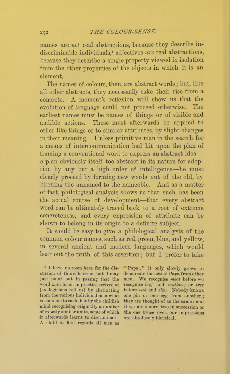 names are not real abstractions, because they describe in- discriminate individuals,1 adjectives are real abstractions, because they describe a single property viewed in isolation from the other properties of the objects in which it is an element. The names of colours, then, are abstract words; but, like all other abstracts, they necessarily take their rise from a concrete. A moment’s reflexion will show us that the evolution of language could not proceed otherwise. The earliest names must be names of things or of visible and audible actions. These must afterwards be applied to other like things or to similar attributes, by slight changes in their meaning. Unless primitive man in the search for a means of intercommunication had hit upon the plan of framing a conventional word to express an abstract idea— a plan obviously itself too abstract in its nature for adop- tion by any but a high order of intelligence—he must clearly proceed by forming new words out of the old, by likening the unnamed to the nameable. And as a matter of fact, philological analysis shows us that such has been the actual course of development—that every abstract word can be ultimately traced back to a root of extreme concreteness, and every expression of attribute can be shown to belong in its origin to a definite subject. It would be easy to give a philological analysis of the common colour names, such as red, green, blue, and yellow, in several ancient and modern languages, which would bear out the truth of this assertion; but I prefer to take 1 I have no room here for the dis- “ Papa ; ” it only slowly grows to cussion of this side-issue, but I may demarcate the actual Papa from other just point out in passing that the men. We recognise meat before we word man is not in practice arrived at recognise beef and mutton ; or tree (as logicians tell us) by abstracting before oak and elm. Nobody knows from the various individual men what one pin or one egg from another ; is common to each, but by the childish they are thought of as the same : and mind recognising originally a number if we are shown two in succession or of exactly similar units, some of which the one twice over, our impressions it afterwards learns to discriminate, are absolutely identical. A child at first regards all men as