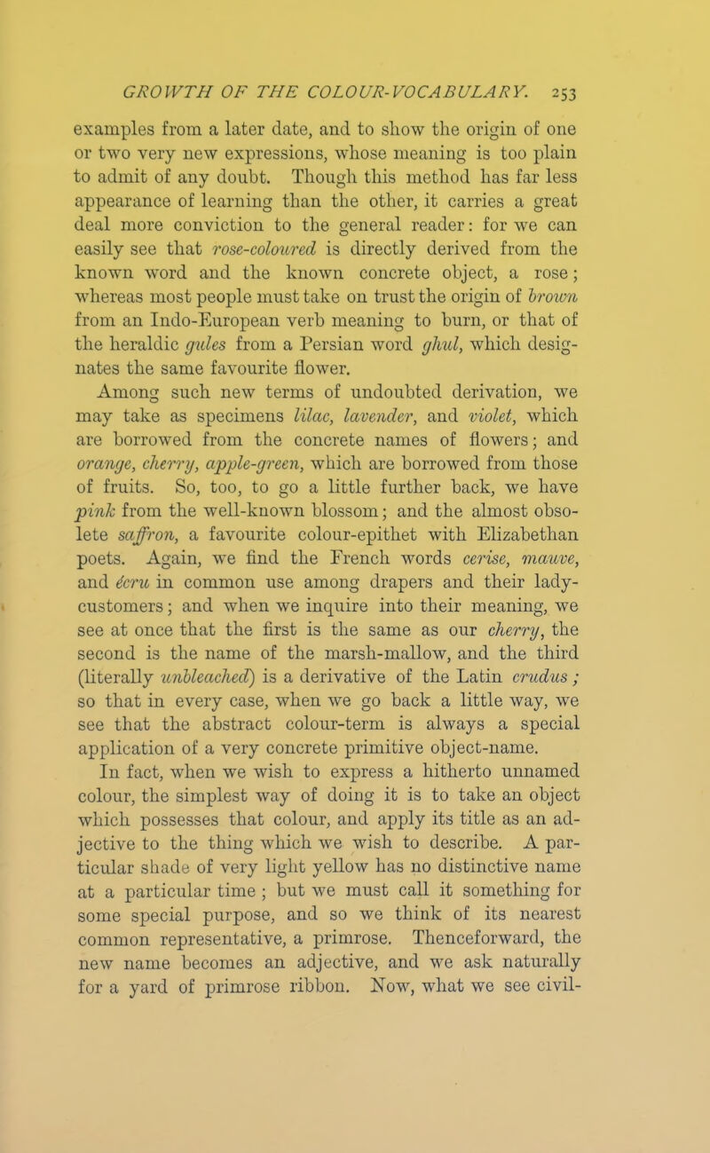 examples from a later date, and to show the origin of one or twro very new expressions, whose meaning is too plain to admit of any doubt. Though this method has far less appearance of learning than the other, it carries a great deal more conviction to the general reader: for we can easily see that rose-coloured is directly derived from the known word and the known concrete object, a rose; whereas most people must take on trust the origin of broivn from an Indo-European verb meaning to burn, or that of the heraldic gules from a Persian word glml, which desig- nates the same favourite flower. Among such new terms of undoubted derivation, we may take as specimens lilac, lavender, and violet, which are borrowed from the concrete names of flowers; and orange, cherry, apple-green, which are borrowed from those of fruits. So, too, to go a little further back, we have pink from the well-known blossom; and the almost obso- lete saffron, a favourite colour-epithet with Elizabethan poets. Again, we find the French words cerise, mauve, and dcru in common use among drapers and their lady- customers ; and when we inquire into their meaning, we see at once that the first is the same as our cherry, the second is the name of the marsh-mallow, and the third (literally unbleached) is a derivative of the Latin crudus ; so that in every case, when we go back a little way, we see that the abstract colour-term is always a special application of a very concrete primitive object-name. In fact, when we wish to express a hitherto unnamed colour, the simplest way of doing it is to take an object which possesses that colour, and apply its title as an ad- jective to the thing which we wish to describe. A par- ticular shade of very light yellow has no distinctive name at a particular time ; but we must call it something for some special purpose, and so we think of its nearest common representative, a primrose. Thenceforward, the new name becomes an adjective, and we ask naturally for a yard of primrose ribbon. Now, what we see civil-