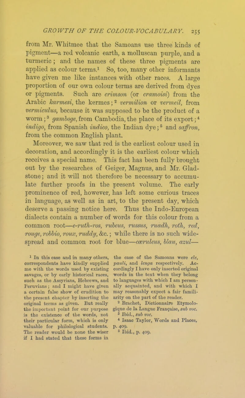 from Mr. Whitmee that the Samoans use three kinds of pigment—a red volcanic earth, a molluscan purple, and a turmeric ; and the names of these three pigments are applied as colour terms.1 * * So, too, many other informants have given me like instances with other races. A large proportion of our own colour terms are derived from dyes or pigments. Such are crimson (or cramoisi) from the Arabic Jcarmesi, the kermes;2 vermilion or vermeil, from vcrmicidus, because it was supposed to be the product of a worm;3 gamboge, from Cambodia, the place of its export;4 indigo, from Spanish indico, the Indian dye;5 and saffron, from the common English plant. Moreover, we saw that red is the earliest colour used in decoration, and accordingly it is the earliest colour which receives a special name. This fact has been fully brought out by the researches of Geiger, Magnus, and Mr. Glad- stone ; and it will not therefore be necessary to accumu- late further proofs in the present volume. The early prominence of red, however, has left some curious traces in language, as well as in art, to the present day, which deserve a passing notice here. Thus the Indo-European dialects contain a number of words for this colour from a common root—e-ruth-ros, rubeus, russns, ruadh, roth, red, rouge, robbio, rov.x, ruddy, &c.; while there is no such wide- spread and common root for blue—ccendeus, blau, azul— 1 In this case and in many others, correspondents have kindly supplied me with the words used by existing savages, or hy early historical races, such as the Assyrians, Hebrews, and Peruvians; and I might have given a certain false show of erudition to the present chapter hy inserting the original terms as given. But really the important point for our purpose is the existence of the words, not their particular form, which is only valuable for philological students. The reader would be none the wiser if I had stated that these forms in the case of the Samoans were ele, pauli, and lenga respectively. Ac- cordingly I have only inserted original words in the text when they belong to languages with which I am person- ally acquainted, and with which I may reasonably expect a fair famili- arity on the part of the reader. 2 Brachet, Dictionnaire Etymolo- gique de la Langue Frangaise, sub voc. 3 Ibid., sub voc. 4 Isaac Taylor, Words and Places, p. 409. 5 Ibid., p. 409.