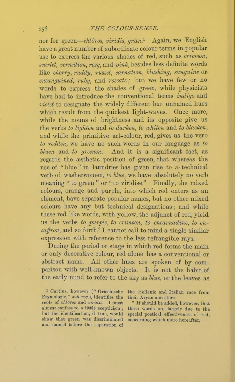 nor for green—chloros, viridis, griin.1 Again, we English have a great number of subordinate colour terms in popular use to express the various shades of red, such as crimson, scarlet, vermilion, rosy, and pink, besides less definite words like cherry, ruddy, russet, carnation, blushing, sanguine or ensanguined, ruby, and roseate; but we have few or no words to express the shades of green, while physicists have had to introduce the conventional terms indigo and violet to designate the widely different but unnamed hues which result from the quickest light-waves. Once more, while the nouns of brightness and its opposite give us the verbs to lighten and to darken, to whiten and to blacken, and while the primitive art-colour, red, gives us the verb to redden, we have no such words in our language as to bluen and to greenen. And it is a significant fact, as regards the aesthetic position of green, that whereas the use of “blue” in laundries has given rise to a-technical verb of washerwomen, to blue, we have absolutely no verb meaning “ to green ” or “ to viridise.” Finally, the mixed colours, orange and purple, into which red enters as an element, have separate popular names, but no other mixed colours have any but technical designations; and while these red-like words, with yellow, the adjunct of red, yield us the verbs to purple, to crimson, to encarnadine, to en- saffron, and so forth,21 cannot call to mind a single similar expression with reference to the less refrangible rays. During the period or stage in which red forms the main or only decorative colour, red alone has a conventional or abstract name. All other hues are spoken of by com- parison with well-known objects. It is not the habit of the early mind to refer to the sky as blue, or the leaves as 1 Curtius, however (“ Griechische the Hellenic and Italian race from Etymologie,” sub voc.), identifies the their Aryan ancestors, roots of chlGros and viridis. I must 2 It should be added, however, that almost confess to a little scepticism ; these words are largely due to the but the identification, if true, would special poetical effectiveness of red, show that green was discriminated concerning which more hereafter, and named before the separation of