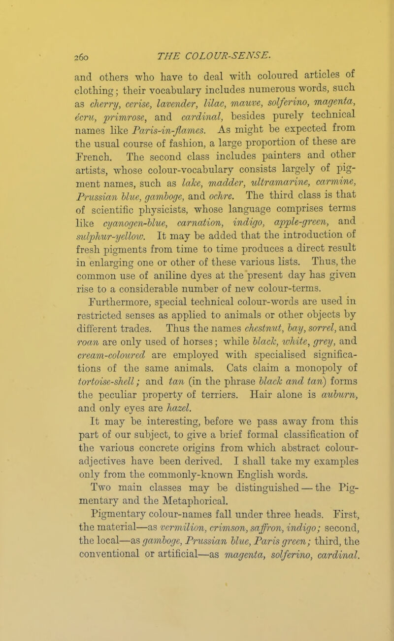 and others who have to deal with coloured articles of clothing; their vocabulary includes numerous words, such as cherry, cerise, lavender, lilac, mauve, solferino, magenta, ecru, primrose, and cardinal, besides purely technical names like Paris-in-flames. As might be expected from the usual course of fashion, a large proportion of these are French. The second class includes painters and other artists, whose colour-vocabulary consists largely of pig- ment names, such as lake, madder, ultramarine, carmine, Prussian blue, gamboge, and ochre. The third class is that of scientific physicists, whose language comprises terms like cyanogen-blue, carnation, indigo, apple-green, and sulphur-yellow. It may be added that the introduction of fresh pigments from time to time produces a direct result in enlarging one or other of these various lists. Thus, the o o common use of aniline dyes at the present day has given rise to a considerable number of new colour-terms. Furthermore, special technical colour-words are used in restricted senses as applied to animals or other objects by different trades. Thus the names chestnut, bay, sorrel, and roan are only used of horses; while black, white, grey, and cream-coloured are employed with specialised significa- tions of the same animals. Cats claim a monopoly of tortoise-shell; and tan (in the phrase black and tan) forms the peculiar property of terriers. Hair alone is auburn, and only eyes are hazel. It may be interesting, before we pass away from this part of our subject, to give a brief formal classification of the various concrete origins from which abstract colour- adjectives have been derived. I shall take my examples only from the commonly-known English words. Two main classes may be distinguished — the Pig- mentary and the Metaphorical. Pigmentary colour-names fall under three heads. First, the material—as vermilion, crimson, saffron, indigo; second, the local—as gamboge, Prussian blue, Paris green; third, the conventional or artificial—as magenta, solferino, cardinal.