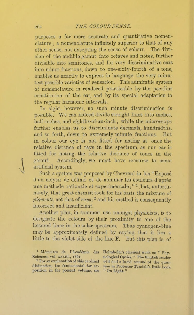 purposes a far more accurate and quantitative nomen- clature ; a nomenclature infinitely superior to that of any other sense, not excepting the sense of colour. The divi- sion of the audible gamut into octaves and notes, further divisible into semitones, and for very discriminative ears into minor fractions, down to one-sixty-fourth of a tone, enables us exactly to express in language the very minu- test possible varieties of sensation. This admirable system of nomenclature is rendered practicable by the peculiar constitution of the ear, and by its special adaptation to the regular harmonic intervals. In sight, however, no such minute discrimination is possible. We can indeed divide straight lines into inches, half-inches, and eighths-of-an-inch; while the microscope further enables us to discriminate decimals, hundredths, and so forth, down to extremely minute fractions. But in colour our eye is not fitted for noting at once the relative distance of rays in the spectrum, as our ear is fitted for noting the relative distance of tones in the gamut. Accordingly, we must have recourse to some artificial system. Such a system was proposed by Chevreul in his “Expose d’un moyen de definir et de nommer les couleurs d’apres une methode rationale et experimentale; ” 1 .but, unfortu- nately, that great chemist took for his basis the mixture of pigments, not that of rays;2 and his method is consequently incorrect and insufficient. Another plan, in common use amongst physicists, is to designate the colours by their proximity to one of the lettered lines in the solar spectrum. Thus cyanogen-blue may be approximately defined by saying that it lies a little to the violet side of the line F. But this plan is, of 1 Memoires do l’Academie des Sciences, vol. xxxiii., 1861. 2 For an explanation of this cardinal distinction, too fundamental for ex- position in the present volume, see Helmholtz’s classical work on “ Phy- siological Optics. ” The English reader will find a lucid resume of the ques- tion in Professor Tyndall’s little book “ On Light.”