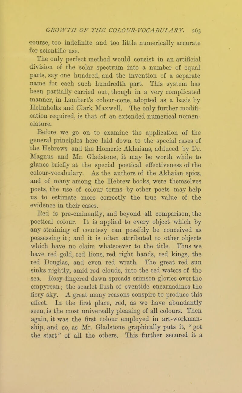 course, too indefinite and too little numerically accurate for scientific use. The only perfect method would consist in an artificial division of the solar spectrum into a number of equal parts, say one hundred, and the invention of a separate name for each such hundredth part. This system has been partially carried out, though in a very complicated manner, in Lambert’s colour-cone, adopted as a basis by Helmholtz and Clark Maxwell. The only further modifi- cation required, is that of an extended numerical nomen- clature. Before we go on to examine the application of the general principles here laid down to the special cases of the Hebrews and the Homeric Akhaians, adduced by Dr. Magnus and Mr. Gladstone, it may be worth while to glance briefly at the special poetical effectiveness of the colour-vocabulary. As the authors of the Akhaian epics, and of many among the Hebrew books, were themselves poets, the use of colour terms by other poets may help us to estimate more correctly the true value of the evidence in their cases. Bed is pre-eminently, and beyond all comparison, the poetical colour. It is applied to every object which by any straining of courtesy can possibly be conceived as possessing it; and it is often attributed to other objects which have no claim whatsoever to the title. Thus we have red gold, red lions, red right hands, red kings, the red Douglas, and even red wrath. The great red sun sinks nightly, amid red clouds, into the red waters of the sea. Bosy-fingered dawn spreads crimson glories over the empyrean; the scarlet flush of eventide encarnadines the fiery sky. A great many reasons conspire to produce this effect. In the first place, red, as we have abundantly seen, is the most universally pleasing of all colours. Then again, it was the first colour employed in art-workman- ship, and so, as Mr. Gladstone graphically puts it, “ got the start” of all the others. This further secured it a