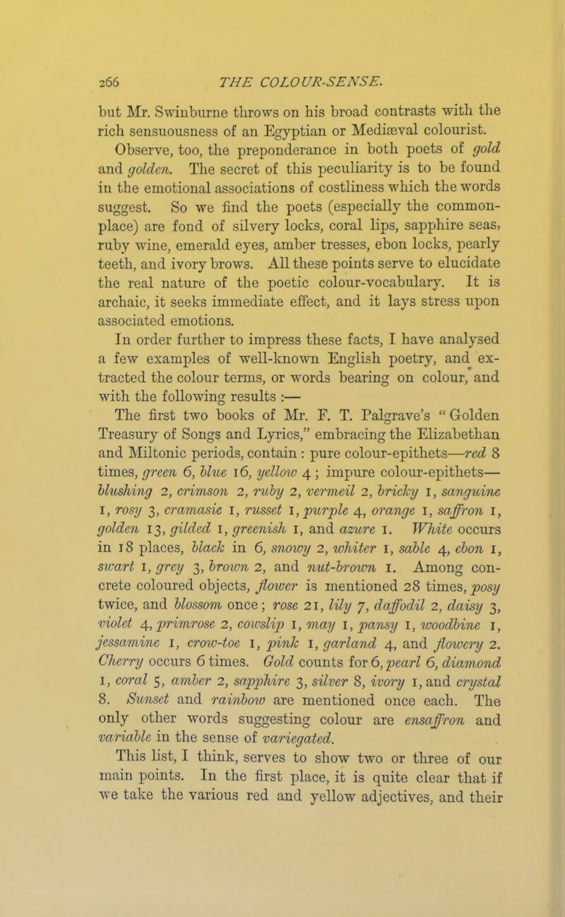 but Mr. Swinburne throws on his broad contrasts with the rich sensuousness of an Egyptian or Mediaeval colourist. Observe, too, the preponderance in both poets of gold and golden. The secret of this peculiarity is to be found in the emotional associations of costliness which the words suggest. So we find the poets (especially the common- place) are fond of silvery locks, coral lips, sapphire seas, ruby wine, emerald eyes, amber tresses, ebon locks, pearly teeth, and ivory brows. All these points serve to elucidate the real nature of the poetic colour-vocabulary. It is archaic, it seeks immediate effect, and it lays stress upon associated emotions. In order further to impress these facts, I have analysed a few examples of well-known English poetry, and ex- tracted the colour terms, or words bearing on colour, and with the following results :— The first two books of Mr. E. T. Pal^rave’s “ Golden Treasury of Songs and Lyrics,” embracing the Elizabethan and Miltonic periods, contain : pure colour-epithets—red 8 times, green 6, blue 16, yellow 4 ; impure colour-epithets— blushing 2, crimson 2, ruby 2, vermeil 2, bricky 1, sanguine 1, rosy 3, cramasie 1, russet 1, purple 4, orange 1, saffron 1, golden 13, gilded 1, greenish 1, and azure 1. White occurs in 18 places, black in 6, snowy 2, whiter 1, sable 4, ebon 1, swart 1, grey 3, brown 2, and nut-brown 1. Among con- crete coloured objects, flower is mentioned 28 times, posy twice, and blossom once; rose 21, lily 7, daffodil 2, daisy 3, violet 4, primrose 2, cowslip 1, may 1, pansy 1, woodbine 1, jessamine 1, crow-toe 1, pink 1, garland 4, and flowery 2. Cherry occurs 6 times. Gold counts for 6, pearl 6, diamond 1, coral 5, amber 2, sapphire 3, silver 8, ivory 1, and crystal 8. Sunset and rainbow are mentioned once each. The only other words suggesting colour are ensaffron and variable in the sense of variegated. This list, I think, serves to show two or three of our main points. In the first place, it is quite clear that if we take the various red and yellow adjectives, and their