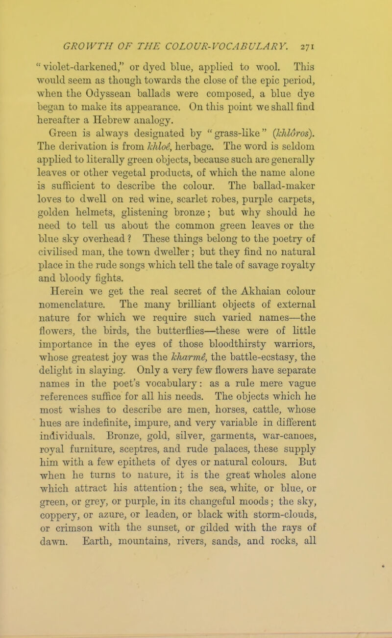 “ violet-darkened,” or dyed blue, applied to wool. This would seem as though towards the close of the epic period, when the Odyssean ballads were composed, a blue dye began to make its appearance. On this point we shall find hereafter a Hebrew analogy. Green is always designated by “grass-like” (Ichldros). The derivation is from khloS, herbage. The word is seldom applied to literally green objects, because such are generally leaves or other vegetal products, of which the name alone is sufficient to describe the colour. The ballad-maker loves to dwell on red wine, scarlet robes, purple carpets, golden helmets, glistening bronze; but why should he need to tell us about the common green leaves or the blue sky overhead ? These things belong to the poetry of civilised man, the town dweller; but they find no natural place in the rude songs which tell the tale of savage royalty and bloody fights. Herein we get the real secret of the Akhaian colour nomenclature. The many brilliant objects of external nature for which we require such varied names—the flowers, the birds, the butterflies—these were of little importance in the eyes of those bloodthirsty warriors, whose greatest joy was the Jcharme, the battle-ecstasy, the delight in slaying. Only a very few flowers have separate names in the poet’s vocabulary: as a rule mere vague references suffice for all his needs. The objects which he most wishes to describe are men, horses, cattle, whose hues are indefinite, impure, and very variable in different individuals. Bronze, gold, silver, garments, war-canoes, royal furniture, sceptres, and rude palaces, these supply him with a few epithets of dyes or natural colours. But when he turns to nature, it is the great wholes alone which attract his attention; the sea, white, or blue, or green, or grey, or purple, in its changeful moods; the sky, coppery, or azure, or leaden, or black with storm-clouds, or crimson with the sunset, or gilded with the rays of dawn. Earth, mountains, rivers, sands, and rocks, all