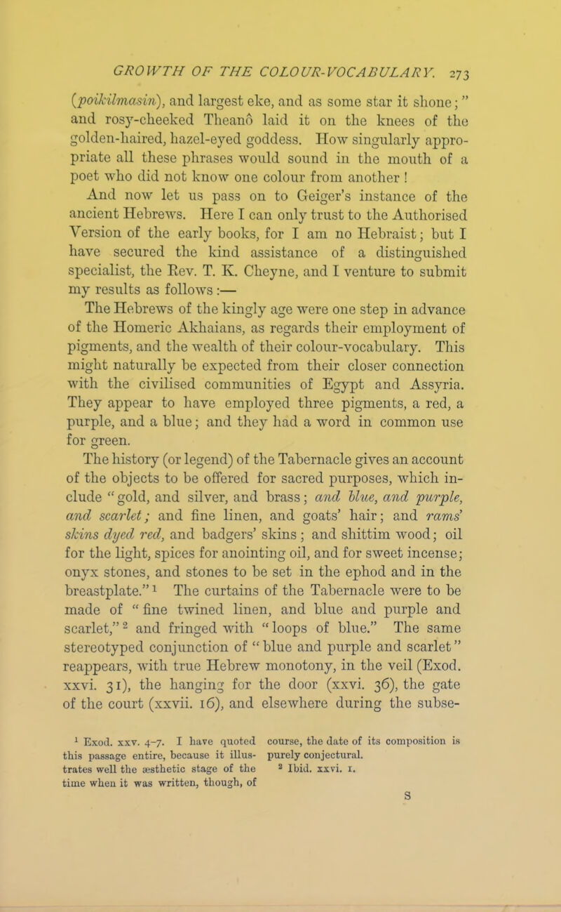 (.poikilmasin), and largest eke, and as some star it shone; ” and rosy-cheeked Tlieano laid it on the knees of the golden-liaired, hazel-eyed goddess. How singularly appro- priate all these phrases would sound in the mouth of a poet who did not know one colour from another ! And now let us pass on to Geiger’s instance of the ancient Hebrews. Here I can only trust to the Authorised Version of the early books, for I am no Hebraist; but I have secured the kind assistance of a distinguished specialist, the Rev. T. K. Cheyne, and I venture to submit my results as follows :— The Hebrews of the kingly age were one step in advance of the Homeric Akhaians, as regards their employment of pigments, and the wealth of their colour-vocabulary. This might naturally be expected from their closer connection with the civilised communities of Egypt and Assyria. They appear to have employed three pigments, a red, a purple, and a blue; and they had a word in common use for green. The history (or legend) of the Tabernacle gives an account of the objects to be offered for sacred purposes, which in- clude “ gold, and silver, and brass; and blue, and purple, and scarlet; and fine linen, and goats’ hair; and rams’ skins dyed red, and badgers’ skins ; and shittim wood; oil for the light, spices for anointing oil, and for sweet incense; onyx stones, and stones to be set in the ephod and in the breastplate.”1 The curtains of the Tabernacle were to be made of “ fine twined linen, and blue and purple and scarlet,”2 * * and fringed with “ loops of blue.” The same stereotyped conjunction of “blue and purple and scarlet” reappears, Avith true Hebrew monotony, in the veil (Exod. xxvi. 31), the hanging for the door (xxvi. 36), the gate of the court (xxvii. 16), and elsewhere during the subse- 1 Exod. xxv. 4-7. I have quoted course, the date of its composition is this passage entire, because it illus- purely conjectural, trates well the aesthetic stage of the 8 Ibid. xxvi. 1. time when it was written, though, of S