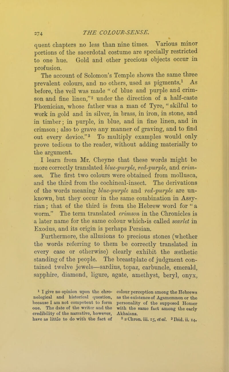 quent chapters no less than nine times. Various minor portions of the sacerdotal costume are specially restricted to one hue. Gold and other precious objects occur in profusion. The account of Solomon’s Temple shows the same three prevalent colours, and no others, used as pigments.1 As before, the veil was made “ of blue and purple and crim- son and fine linen,”2 under the direction of a half-caste Phoenician, whose father was a man of Tyre, “ skilful to work in gold and in silver, in brass, in iron, in stone, and in timber; in purple, in blue, and in fine linen, and in crimson; also to grave any manner of graving, and to find out every device.”3 To multiply examples would only prove tedious to the reader, without adding materially to the argument. I learn from Mr. Cheyne that these words might be more correctly translated blue-purple, red-purple, and crim- son. The first two colours were obtained from mollusca, and the third from the cochineal-insect. The derivations of the words meaning blue-purple and red-purple are un- known, but they occur in the same combination in Assy- rian ; that of the third is from the Hebrew word for “ a worm.” The term translated crimson in the Chronicles is a later name for the same colour which-is called scarlet in Exodus, and its origin is perhaps Persian. Furthermore, the allusions to precious stones (whether the words referring to them be correctly translated in every case or otherwise) clearly exhibit the aesthetic standing of the people. The breastplate of judgment con- tained twelve jewels—sardius, topaz, carbuncle, emerald, sapphire, diamond, ligure, agate, amethyst, beryl, onyx, 1 I give no opinion upon the chro- colour perception among the Hebrews nological and historical question, as the existence of Agamemnon or the because I am not competent to form personality of the supposed Homer one. The date of the writer and the with the same fact among the early credibility of the narrative, however, Akhaians. have as little to do with the fact of 2 2 Chron. iii. 15, et al. 3 Ibid. ii. 14.