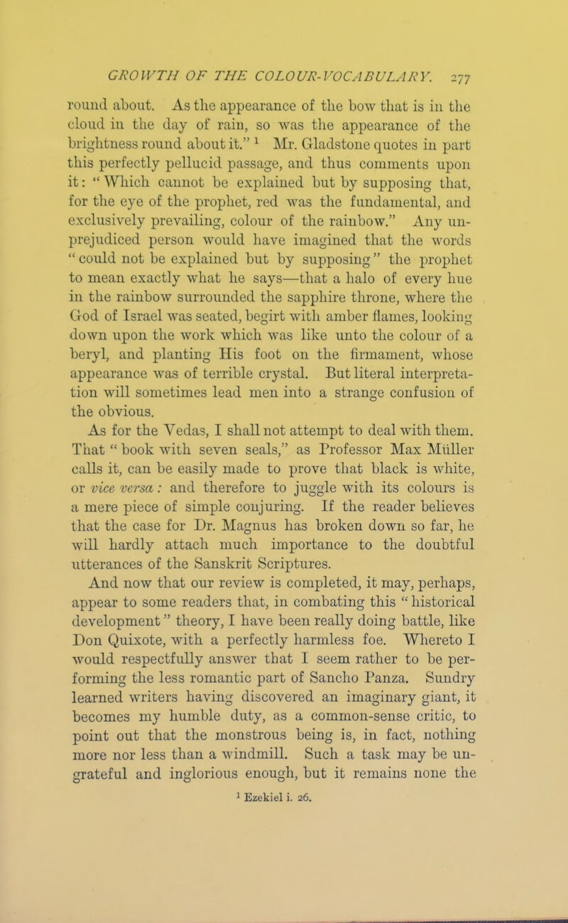 round about. As tlie appearance of the bow that is in the cloud in the day of rain, so was the appearance of the brightness round about it.” 1 Mr. Gladstone quotes in part this perfectly pellucid passage, and thus comments upon it: “ Which cannot be explained but by supposing that, for the eye of the prophet, red was the fundamental, and exclusively prevailing, colour of the rainbow.” Any un- prejudiced person would have imagined that the words “ could not be explained but by supposing ” the prophet to mean exactly what he says—that a halo of every hue in the rainbow surrounded the sapphire throne, where the God of Israel was seated, begirt with amber flames, looking down upon the work which was like unto the colour of a beryl, and planting His foot on the firmament, whose appearance was of terrible crystal. But literal interpreta- tion will sometimes lead men into a strange confusion of the obvious. As for the Yedas, I shall not attempt to deal with them. That “ book with seven seals,” as Professor Max Muller calls it, can be easily made to prove that black is white, or vice versa: and therefore to juggle with its colours is a mere piece of simple conjuring. If the reader believes that the case for Dr. Magnus has broken down so far, he will hardly attach much importance to the doubtful utterances of the Sanskrit Scriptures. And now that our review is completed, it may, perhaps, appear to some readers that, in combating this “ historical development ” theory, I have been really doing battle, like Don Quixote, with a perfectly harmless foe. Whereto I would respectfully answer that I seem rather to be per- forming the less romantic part of Sancho Panza. Sundry learned writers having discovered an imaginary giant, it becomes my humble duty, as a common-sense critic, to point out that the monstrous being is, in fact, nothing more nor less than a windmill. Such a task may be un- grateful and inglorious enough, but it remains none the 1 Ezekiel i. 26.