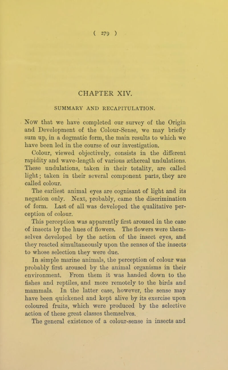 CHAPTER XIV. SUMMARY AND RECAPITULATION. Now that we have completed our survey of the Origin and Development of the Colour-Sense, we may briefly sum up, in a dogmatic form, the main results to which we have been led in the course of our investigation. Colour, viewed objectively, consists in the different rapidity and wave-length of various sethereal undulations. These undulations, taken in their totality, are called light; taken in their several component parts, they are called colour. The earliest animal eyes are cognisant of light and its negation only. Next, probably, came the discrimination of form. Last of all was developed the qualitative per- ception of colour. This perception was apparently first aroused in the case of insects by the hues of flowers. The flowers were them- selves developed by the action of the insect eyes, and they reacted simultaneously upon the senses of the insects to whose selection they were due. In simple marine animals, the perception of colour was probably first aroused by the animal organisms in their environment. Prom them it was handed down to the fishes and reptiles, and more remotely to the birds and mammals. In the latter case, however, the sense may have been quickened and kept alive by its exercise upon coloured fruits, which were produced by the selective action of these great classes themselves. The general existence of a colour-sense in insects and