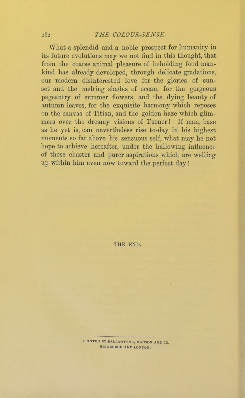 What a splendid and a noble prospect for humanity in its future evolutions may we not find in this thought, that from the coarse animal pleasure of beholding food man- kind has already developed, through delicate gradations, our modern disinterested love for the glories of sun- set and the melting shades of ocean, for the gorgeous pageantry of summer flowers, and the dying beaut}'- of autumn leaves, for the exquisite harmony which reposes on the canvas of Titian, and the golden haze which glim- mers over the dreamy visions of Turner! If man, base as he yet is, can nevertheless rise to-day in his highest moments so far above his sensuous self, what may he not hope to achieve hereafter, under the hallowing influence of those chaster and purer aspirations which are welling up within him even now toward the perfect day ! THE END. PRINTED BY BALLANTYNE, HANSON AND CO. EDINBURGH AND LONDON.