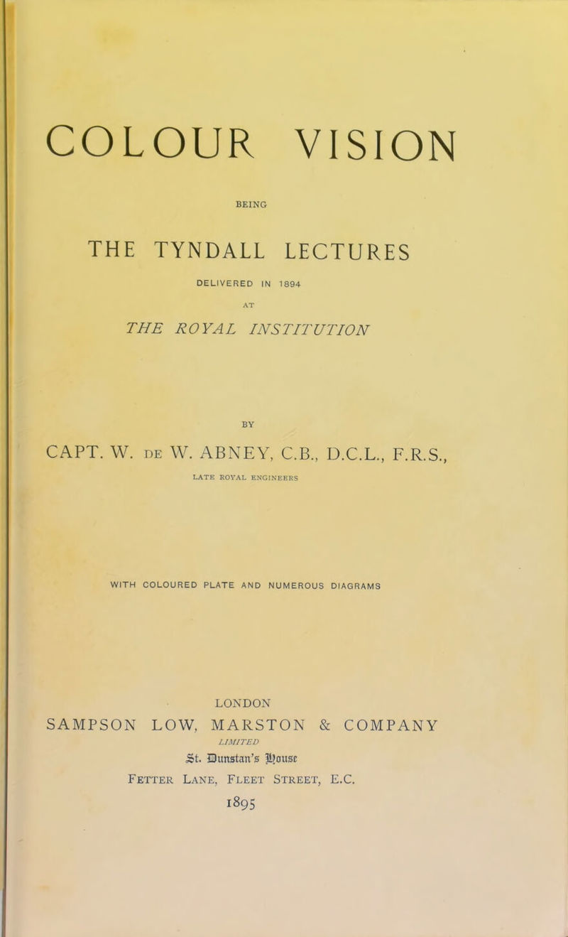 BEING THE TYNDALL LECTURES DELIVERED IN 1894 THE ROYAL INSTITUTION CAPT. W. DE W. ABNEY, C.B., D.C.L., F.R.S., LATE ROYAL ENGINEERS WITH COLOURED PLATE AND NUMEROUS DIAGRAMS LONDON SAMPSON LOW, MARSTON & COMPANY LIMITED 5t. Qunstan’s |t]ousc Fetter Lane, Fleet Street, E.C. 1895