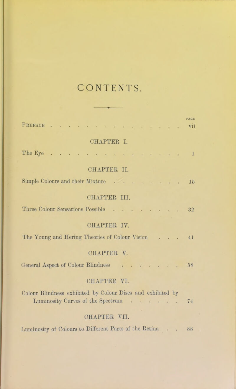 CONTENTS. PAGE Peeface vii CHAPTER I. The Eye ] CHAPTER II. Simple Colours and their Mixture 15 CHAPTER III. Three Colour Sensations Possible 32 CHAPTER IV. The Young and Hering Theories of Colour Vision ... 41 CHAPTER V. General Aspect of Colour Blindness 58 CHAPTER VI. Colour Blindness exhibited by Colour Discs and exhibited by Luminosity Curves of the Spectrum 74 CHAPTER VII. Lmninosity of Colours to Different Parts of the Retina . . 88