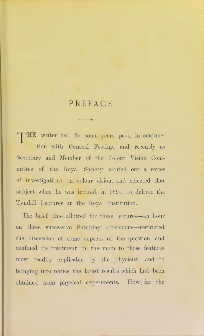 PREFACE. 'T'HE writer had for some years past, in conjunc- tion with General Festing, and recently as Secretary and ^Member of the Colour Vision Com- mittee of the Royal Society, carried out a series of investigations on colour vision, and selected that subject when he was invited, in 1894, to deliver the Tyndall Lectures at the Royal Institution. The l^rief time allotted for these lectures—an hour on three successive Saturday afternoons—restricted the discussion of some aspects of the question, and confined its treatment in the main to those features most readily explicable by the physicist, and to brino-ino’ into notice the latest results which had been O O obtained from physical experiments. Ilowj far the