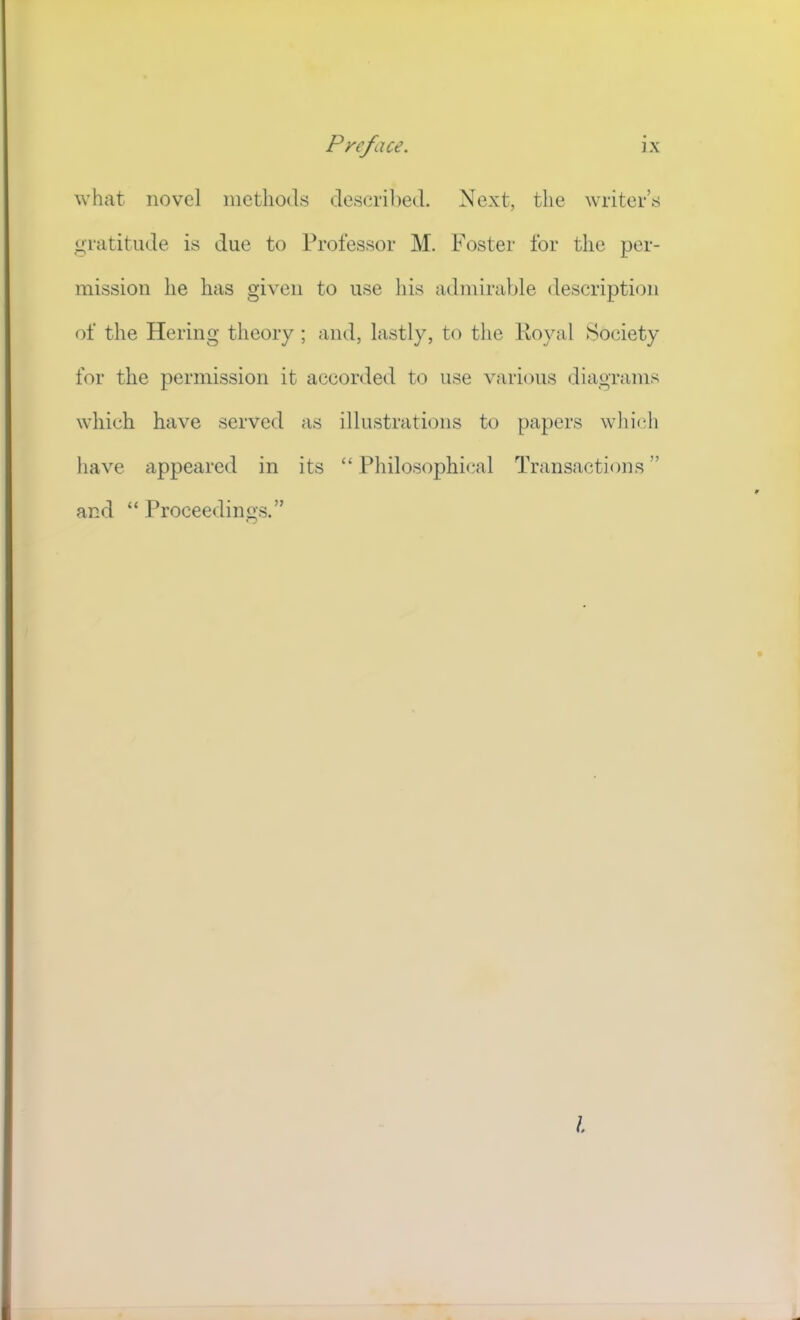 what novel methods described. Next, the writers gratitude is due to Professor M. Foster for the per- mission lie has given to use his admirable description of the Hering theory ; and, lastly, to the Koyal Society for the permission it accorded to use various diagrams which have served as illustrations to papers wliicli have appeared in its “ Philosophical Transactions ” and “ Proceedino's.”