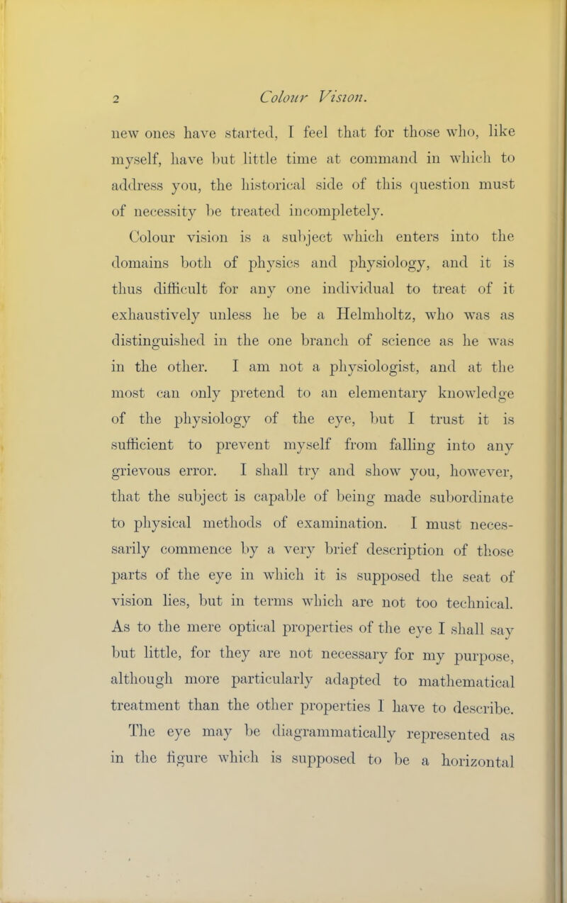 new ones have started, I feel that for those who, like myself, have hut little time at command in which to address you, the historical side of this <]uestion must of necessity he treated incompletely. Colour vision is a subject which enters into the domains both of physics and physiology, and it is thus difficult for any one individual to treat of it exhaustively unless he be a Helmholtz, who was as distinguished in the one branch of science as he was in the other. I am not a physiologist, and at the most can only pretend to an elementary knowledge of the physiology of the eye, but I trust it is sufficient to prevent myself from falling into any grievous error. I shall try and show you, however, that the subject is capable of being made subordinate to physical methods of examination. I must neces- sarily commence by a very brief description of those parts of the eye in which it is supposed the seat of vision lies, but in terms which are not too technical. As to the mere optical properties of the eye I shall sav but little, for they are not necessary for my purpose, although more particularly adapted to mathematical treatment than the other properties 1 have to describe. The eye may be diagrammatically represented as in the figure which is supposed to be a horizontal
