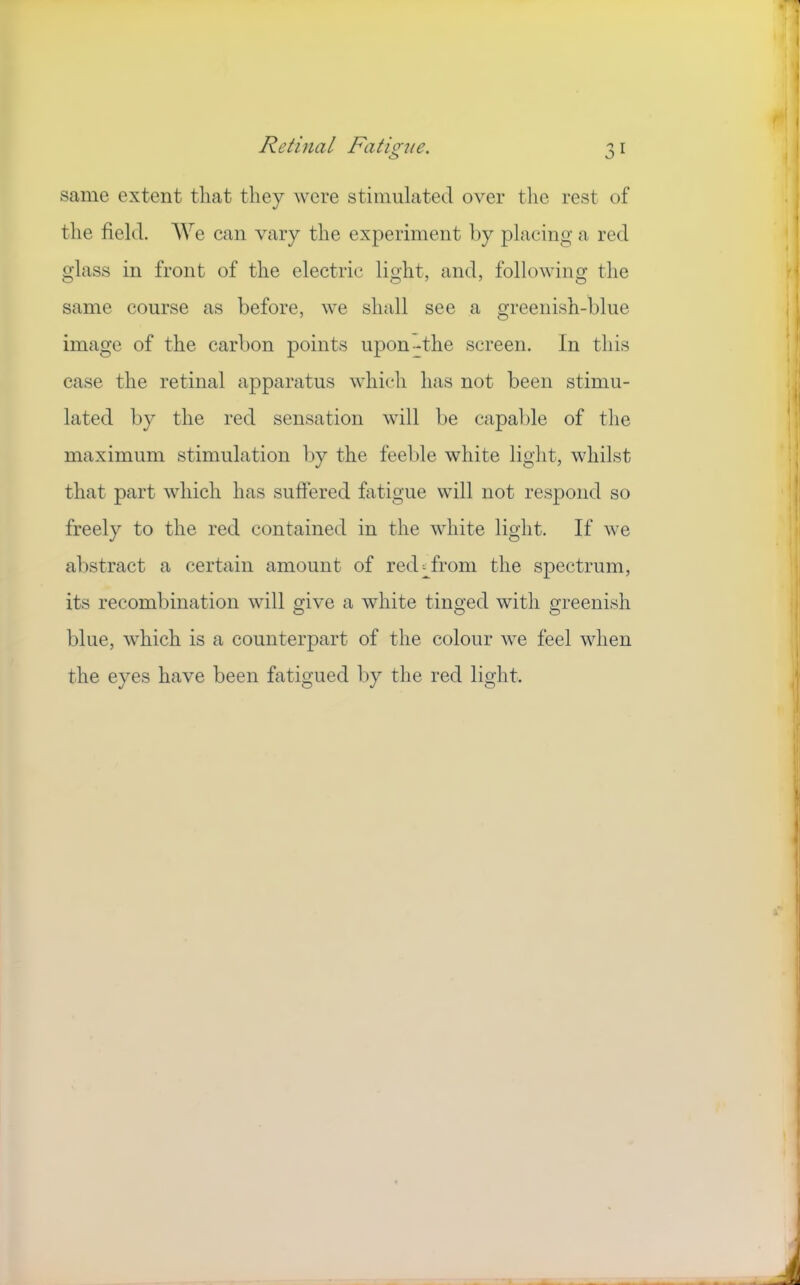 same extent that they were stimulated over the rest of the field. AVe can vary the experiment l)y placing a red glass in front of the electric light, and, following the same course as before, we shall see a greenish-blue image of the carbon points upon-the screen. In this case the retinal apparatus which has not been stimu- lated by the red sensation will be capable of the maximum stimulation by the feeble white light, whilst that part which has suftered fatigue will not respond so freely to the red contained in the white light. If we abstract a certain amount of red;;^froni the spectrum, its recombination will give a white tinged with greenish blue, which is a counterpart of the colour we feel when the eyes have been fatigued by the red light.