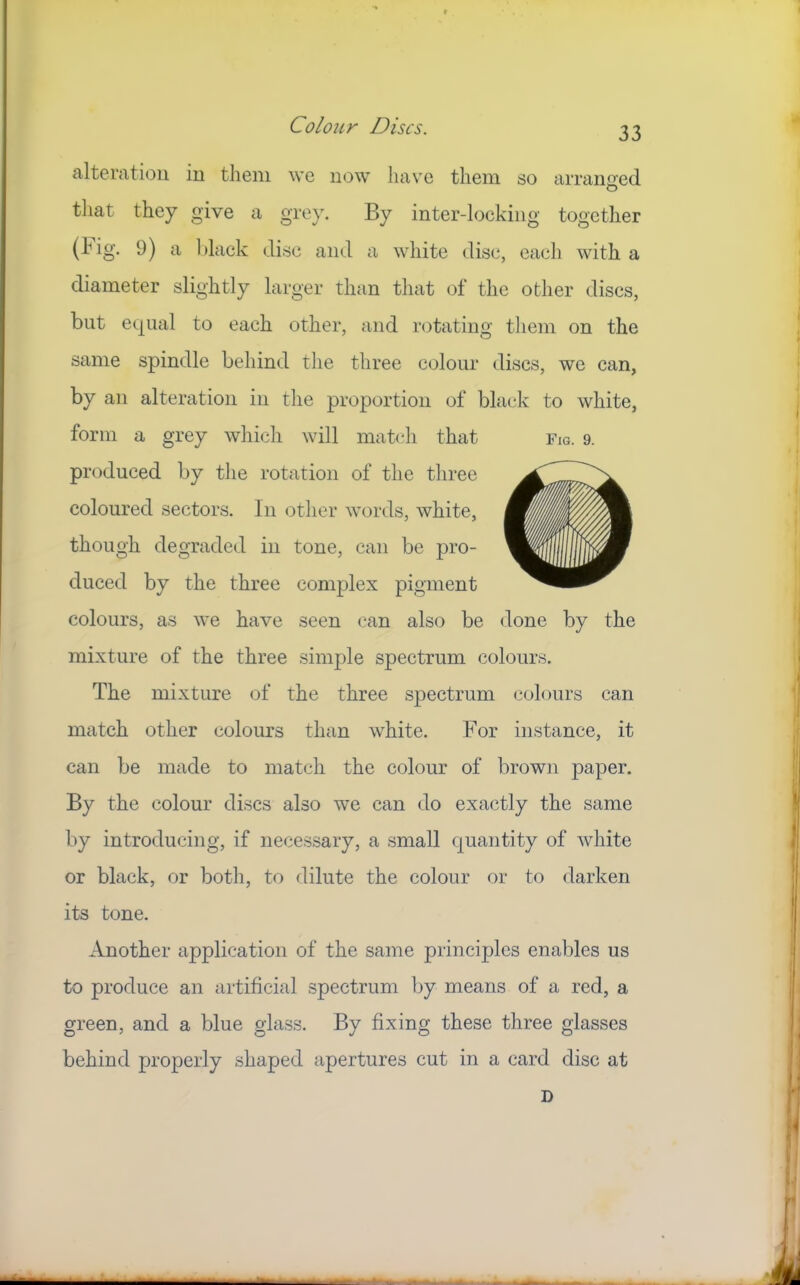 Colony Discs. alteration in them we now have them so arranoed O that they give a grey. By inter-locking together (hig. 9) a hlack disc and a white disc, each with a diameter slightly larger than that of the other discs, but equal to each other, and rotating them on the same spindle behind tlie three colour discs, we can, by an alteration in the proportion of black to white, form a grey which will mat(‘h that Fig. 9. produced by the rotation of the three coloured sectors. In other words, white, though degraded in tone, can be pro- duced by the three complex pigment colours, as we have seen can also be done by the mixture of the three simple spectrum colours. The mixture of the three spectrum colours can match other colours than white. For instance, it can be made to match the colour of brown paper. By the colour discs also we can do exactly the same by introducing, if necessary, a small quantity of white or black, or both, to dilute the colour or to darken its tone. Another application of the same principles enables us to produce an artificial spectrum by means of a red, a green, and a blue glass. By fixing these three glasses behind properly shaped apertures cut in a card disc at D