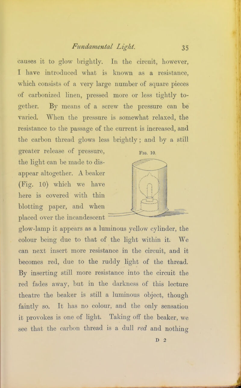 causes it to glow brightly. In the circuit, however, I have introduced what is known as a resistance, which consists of a very large number of square pieces of carbonized linen, pressed more or less tightly to- gether. By means of a screw the pressure can be varied. When the pressure is somewhat relaxed, the resistance to the passage of the current is increased, and the carbon thread glows less brightly; and by a still greater release of pressure, the li^lit can be made to dis- O appear altogether. A beaker (Fig. 10) which we have here is covered with thin blotting paper, and when placed over the incandescent glow-lamp it appears as a luminous yellow cylinder, the colour being due to that of the light within it. We can next insert more resistance in the circuit, and it becomes red, due to the ruddy light of the thread. By inserting still more resistance into the circuit the red fades away, but in the darkness of this lecture theatre the beaker is still a luminous object, though faintly so. It has no colour, and the only sensation it provokes is one of light. Taking off the beaker, we see that the carbon thread is a dull red and nothino- Fig. 10. D 2