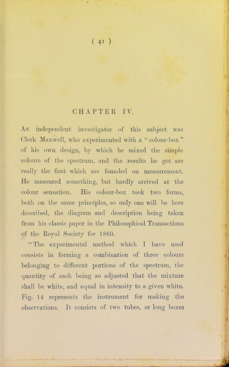 CHAPTER IV. An indepeiK.lent in^■c.stigatol• of this suliject was Clerk Maxwell, who experimented with a “ colour-box ” of his own design, by which he mixed the simple colours of the spectrum, and the results he got are really the first which are founded on measurement. He measured something, but hardly arrived at the colour sensation. His colour-box took two forms, both on the same principles, so only one will be here described, the diagram and description being taken from his classic paper in the Philosophical Transactions of the Poyal Society for 18G0. “ The experimental method which I have used consists in formino’ a combination of three colours O belonging to different portions of the spectrum, the (quantity of each Ijeing so adjusted that the mixture shall be white, and ecpial in intensity to a given white. Fig. 14 represents the instrument for making the observations. It consists of two tubes, or long boxes