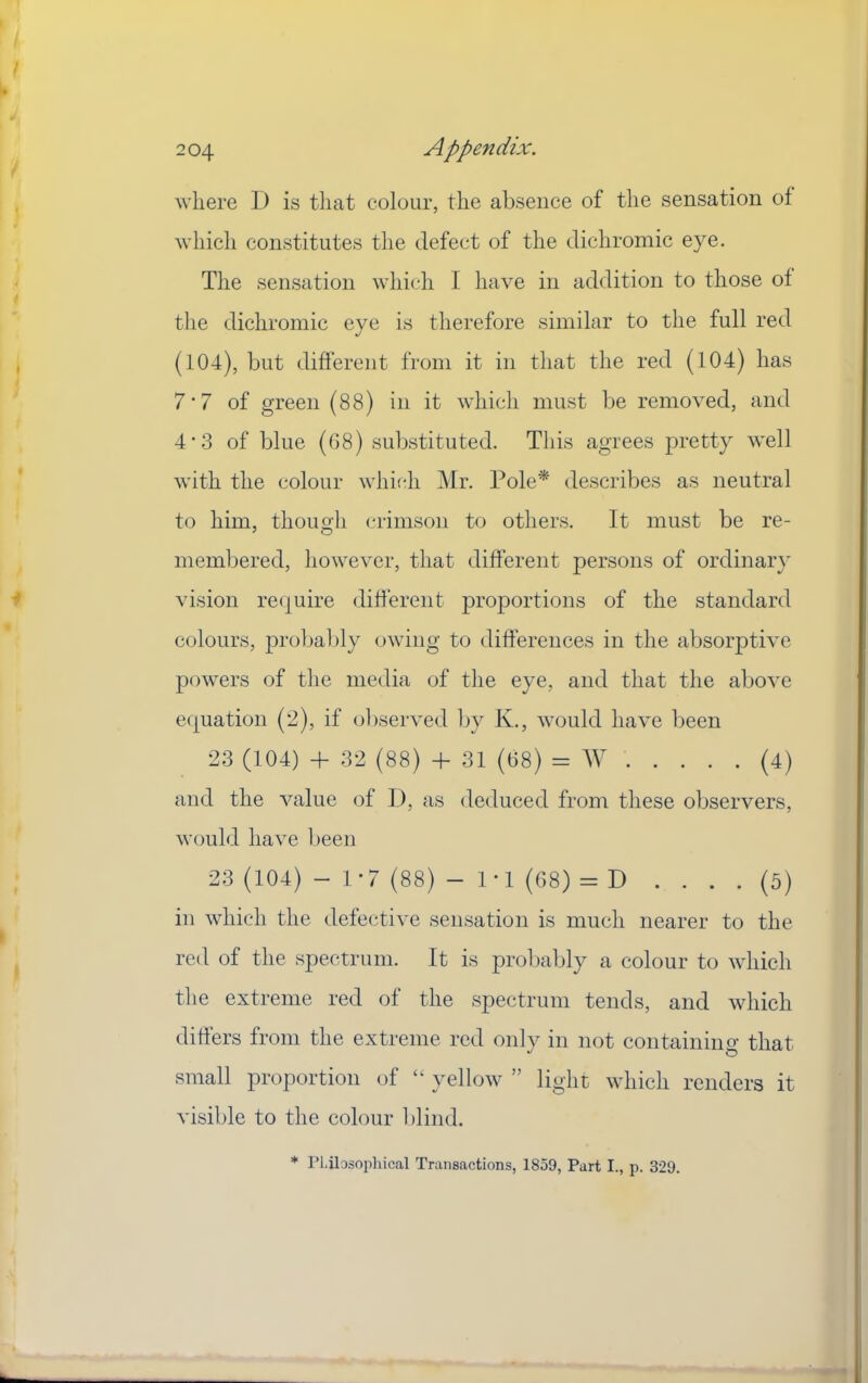 where I) is that colour, the absence of the sensation of which constitutes the defect of the dichromic eye. The sensation which I have in addition to those of the dichromic eye is therefore similar to the full red (104), but different from it in that the red (104) has 7‘7 of green (88) in it which must be removed, and 4'3 of blue (G8) substituted. This agrees pretty well with the colour wliithi Mr. Pole* describes as neutral to him, though ('riinson to others. It must be re- membered, liowever, that different persons of ordinary vision require different proportions of the standard colours, probably owing to differences in the absorptive powers of the media of the eye, and that the above e(|uation (2), if observed by K., would have been 23 (104) -f 32 (88) -h 31 (68) = W (4) and the value of I), as deduced from these observers, would have been 23 (104) - 1-7 (88) - 1-1 (68) = D .... (5) in which the defective sensation is much nearer to the red of the spectrum. It is probably a colour to which the extreme red of the spectrum tends, and which differs from the extreme red only in not containino’ that small proportion of “ yellow ” light which renders it visible to the colour l)lind. * rtibsoiihical Transactions, 1859, Part I., p. 329.