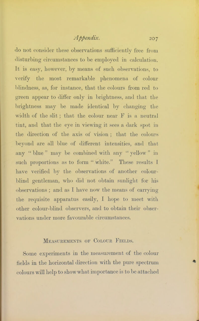 ilo not (‘onsider these observations sufficiently free from disturbing circumstances to be employed in calculation. It is easy, however, l)y means of such observations, to verify the most remarkable phenomena of colour blindness, as, for instance, that the colours from red to green appear to differ only in l)rightness, and that the brightness may be made identical by changing tlie width of the slit; that the colour near ¥ is a neutral tint, and that the eye in viewing it sees a dark spcjt in tlie direction of tlie axis of vision ; that the colours beyond are all blue of different intensities, and that any “ Idue ” may l)e combined with any “ yellow ” in such proportions as to form “ white.” These results 1 have verified by the observations of another colour- blind gentleman, who did not obtain sunlight for his observations ; and as I have now the means of carrying the requisite apparatus easily, I hope to meet with other colour-blind oliservers, and to obtain their obser- vations under more favouralile circumstances. ]\Ieasueemext.s of CoLomi Fields. Some experiments in the measurement of the colour fields in the horizontal direction with the pure spectrum colours will help to show what importance is to be attached