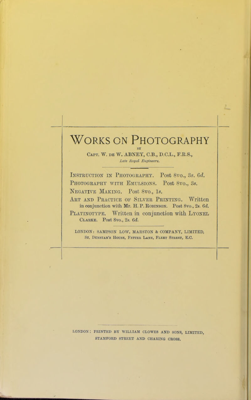 Works on Photography BT Gaft. \V. de W. ABNEY, C.B., D.C.L., F.E.S., Late Royal Engineers. Instruction in Photography. Post 8vo,, 3s. Gd. Photography with Emulsions. Post 8vo., 3s. Negatiye Making. Post 8vo., Is. Art and Practice of Silver Printing. Written in conjunction with Mr. H. P. Eobinson. Post Svo., 2s. 6d. Platinotype. AYritten in conjunction with Lyonel Clakke. Post 8vo., 2s. Qd. LONDON: SAMPSON LOW. MARSTON & COMPANY, LIMITED, St. Ddnstak’s House, Fetter Lane, Fleet Street, E.C. LONDON: PRINTED BY WILLIAM CLOWES AND SONS, LIMITED, STAMFORD STREET AND CHARING CROSS.