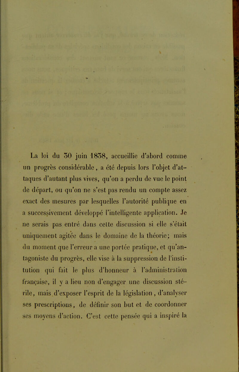 La loi du 30 juin 1838, accueillie d'abord comme un progrès considérable, a été depuis lors l'objet d'at- taques d'autant plus vives, qu'on a perdu de vue le point de départ, ou qu'on ne s'est pas rendu un compte assez exact des mesures par lesquelles l'autorité publique en a successivement développé l'intelligente application. Je ne serais pas entré dans celte discussion si elle s'était uniquement agitée dans le domaine de la théorie; mais du moment que l'erreur a une portée pratique, et qu'an- tagoniste du progrès, elle vise à la suppression de l'insti- tution qui fait le plus d'honneur à l'administration française, il y a lieu non d'engager une discussion sté- rile, mais d'exposer l'esprit de la législation , d'analyser ses prescriptions, de définir son but et de coordonner ses moyens d'action. C'est cette pensée qui a inspiré la